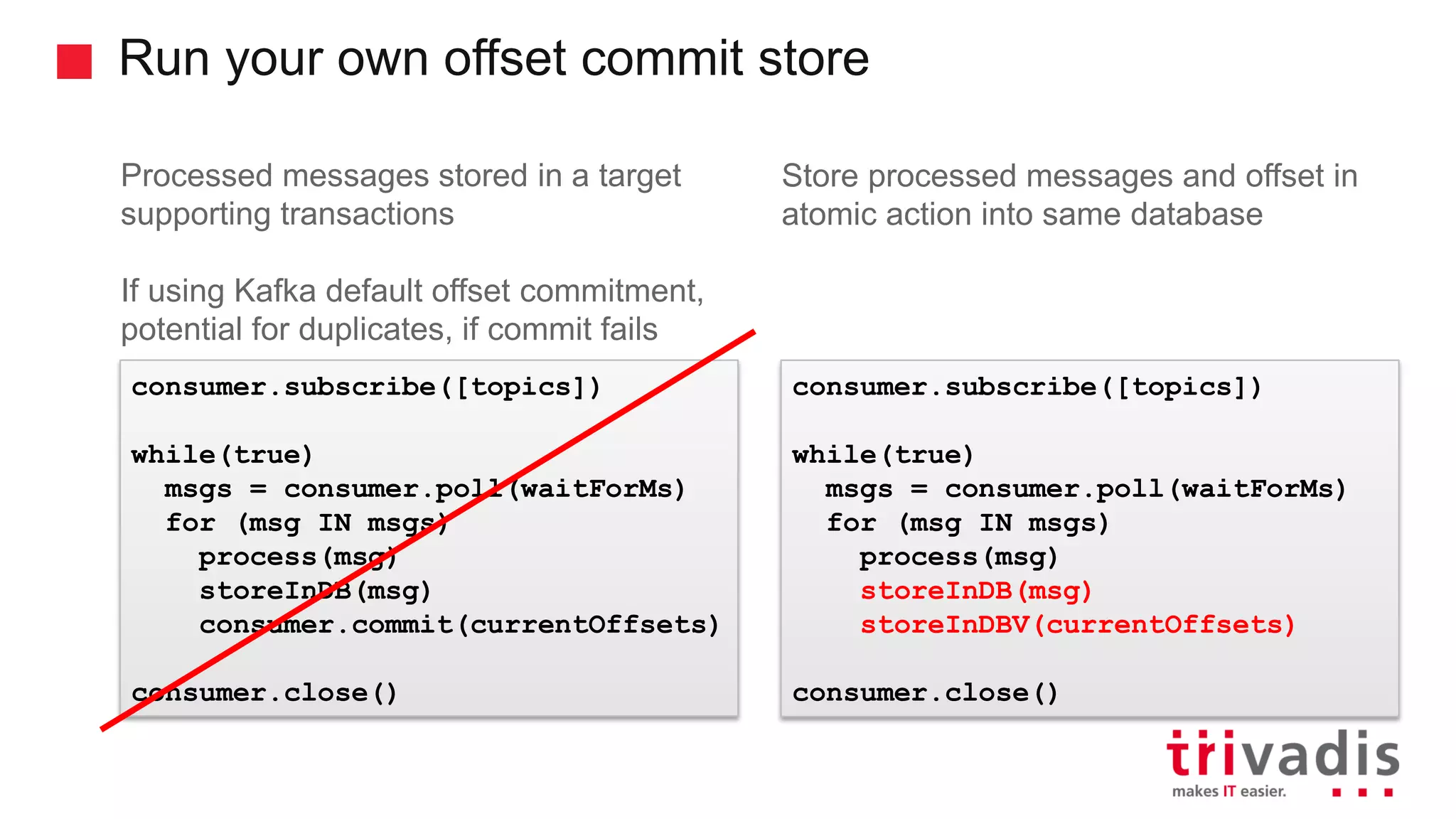 Run your own offset commit store Processed messages stored in a target supporting transactions If using Kafka default offset commitment, potential for duplicates, if commit fails Store processed messages and offset in atomic action into same database consumer.subscribe([topics]) while(true) msgs = consumer.poll(waitForMs) for (msg IN msgs) process(msg) storeInDB(msg) consumer.commit(currentOffsets) consumer.close() consumer.subscribe([topics]) while(true) msgs = consumer.poll(waitForMs) for (msg IN msgs) process(msg) storeInDB(msg) storeInDBV(currentOffsets) consumer.close() 