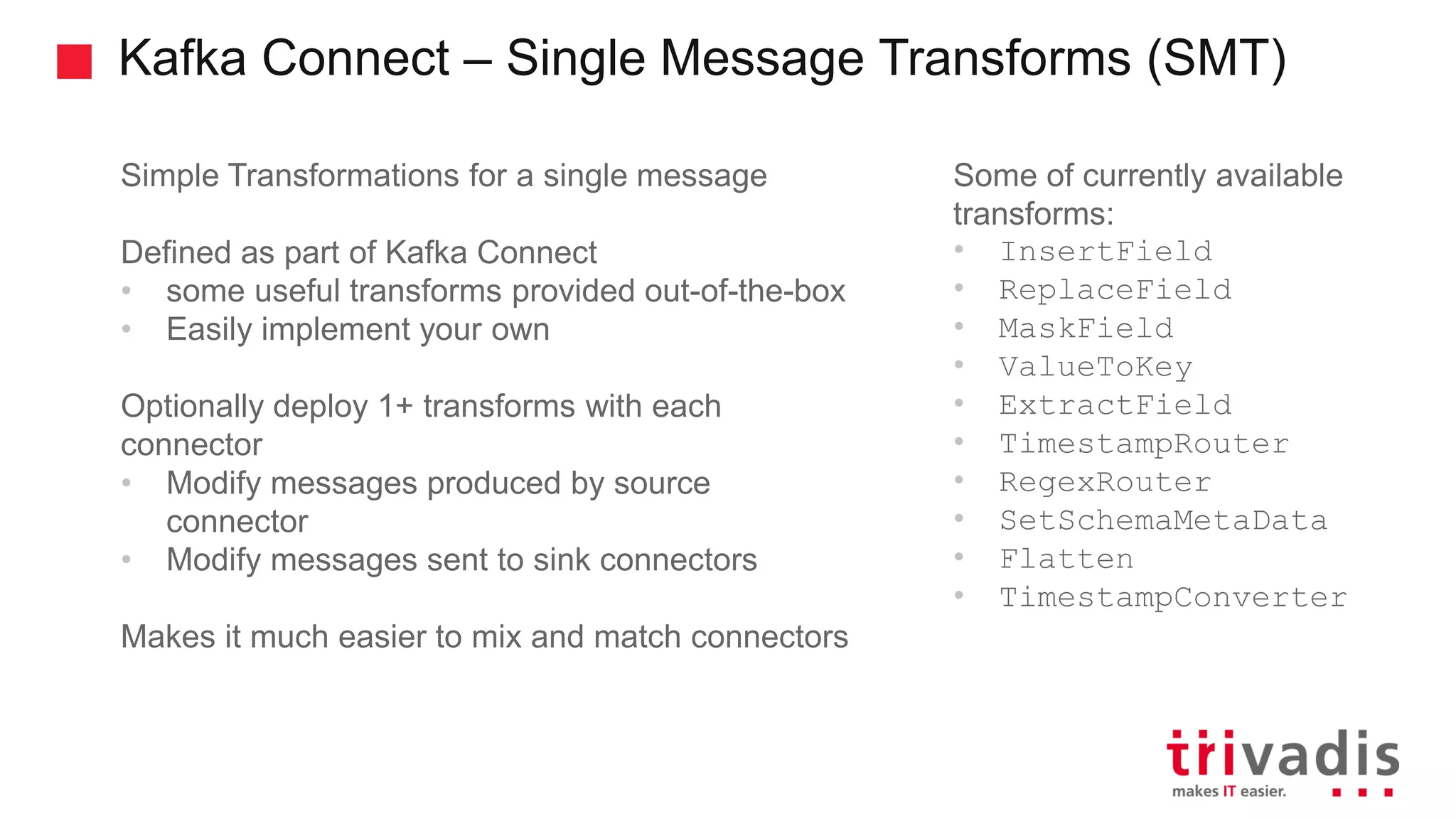 Kafka Connect – Single Message Transforms (SMT) Simple Transformations for a single message Defined as part of Kafka Connect • some useful transforms provided out-of-the-box • Easily implement your own Optionally deploy 1+ transforms with each connector • Modify messages produced by source connector • Modify messages sent to sink connectors Makes it much easier to mix and match connectors Some of currently available transforms: • InsertField • ReplaceField • MaskField • ValueToKey • ExtractField • TimestampRouter • RegexRouter • SetSchemaMetaData • Flatten • TimestampConverter 