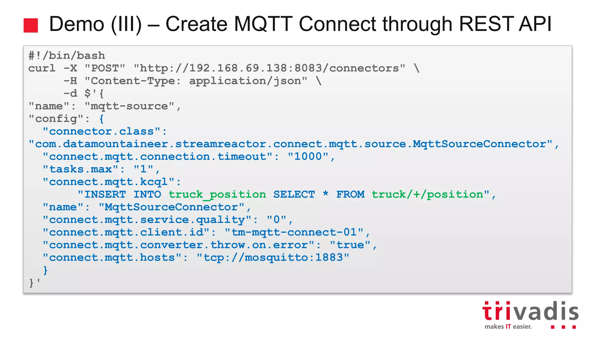 Demo (III) – Create MQTT Connect through REST API #!/bin/bash curl -X "POST" "http://192.168.69.138:8083/connectors" -H "Content-Type: application/json" -d $'{ "name": "mqtt-source", "config": { "connector.class": "com.datamountaineer.streamreactor.connect.mqtt.source.MqttSourceConnector", "connect.mqtt.connection.timeout": "1000", "tasks.max": "1", "connect.mqtt.kcql": "INSERT INTO truck_position SELECT * FROM truck/+/position", "name": "MqttSourceConnector", "connect.mqtt.service.quality": "0", "connect.mqtt.client.id": "tm-mqtt-connect-01", "connect.mqtt.converter.throw.on.error": "true", "connect.mqtt.hosts": "tcp://mosquitto:1883" } }' 