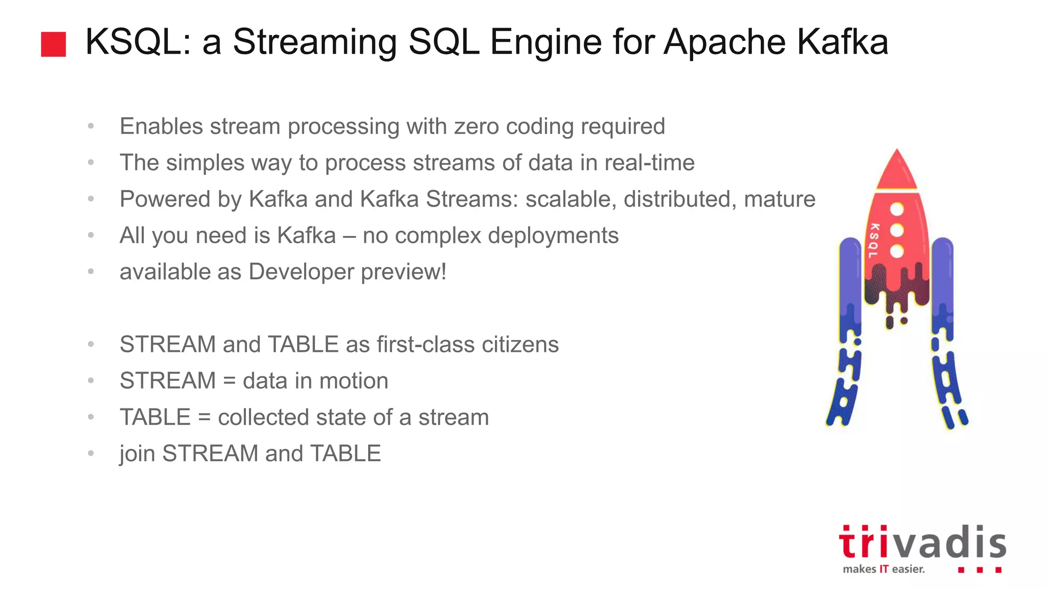 KSQL: a Streaming SQL Engine for Apache Kafka • Enables stream processing with zero coding required • The simples way to process streams of data in real-time • Powered by Kafka and Kafka Streams: scalable, distributed, mature • All you need is Kafka – no complex deployments • available as Developer preview! • STREAM and TABLE as first-class citizens • STREAM = data in motion • TABLE = collected state of a stream • join STREAM and TABLE 