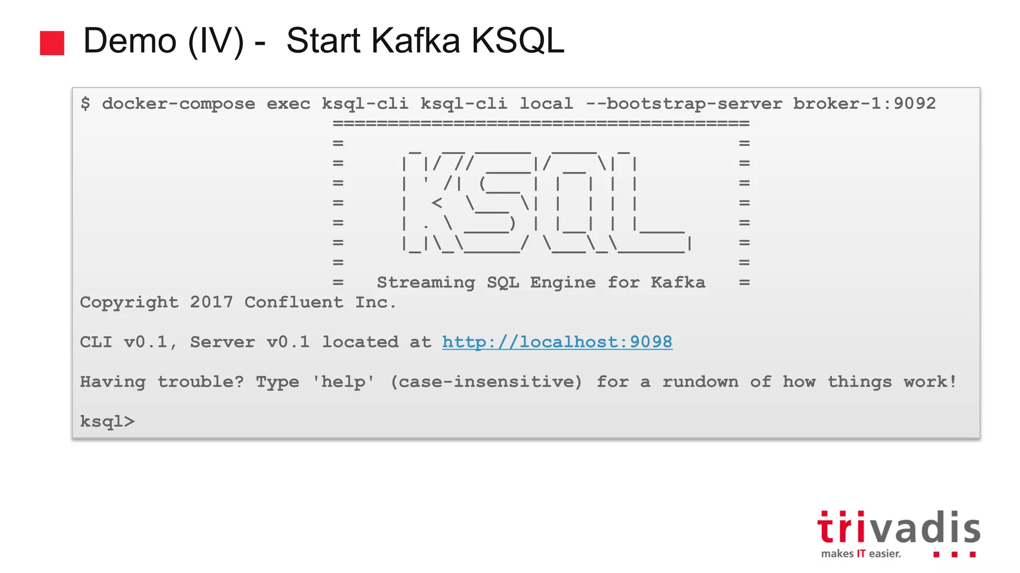 Demo (IV) - Start Kafka KSQL $ docker-compose exec ksql-cli ksql-cli local --bootstrap-server broker-1:9092 ====================================== = _ __ _____ ____ _ = = | |/ // ____|/ __ | | = = | ' /| (___ | | | | | = = | < ___ | | | | | = = | . ____) | |__| | |____ = = |_|______/ __________| = = = = Streaming SQL Engine for Kafka = Copyright 2017 Confluent Inc. CLI v0.1, Server v0.1 located at http://localhost:9098 Having trouble? Type 'help' (case-insensitive) for a rundown of how things work! ksql> 