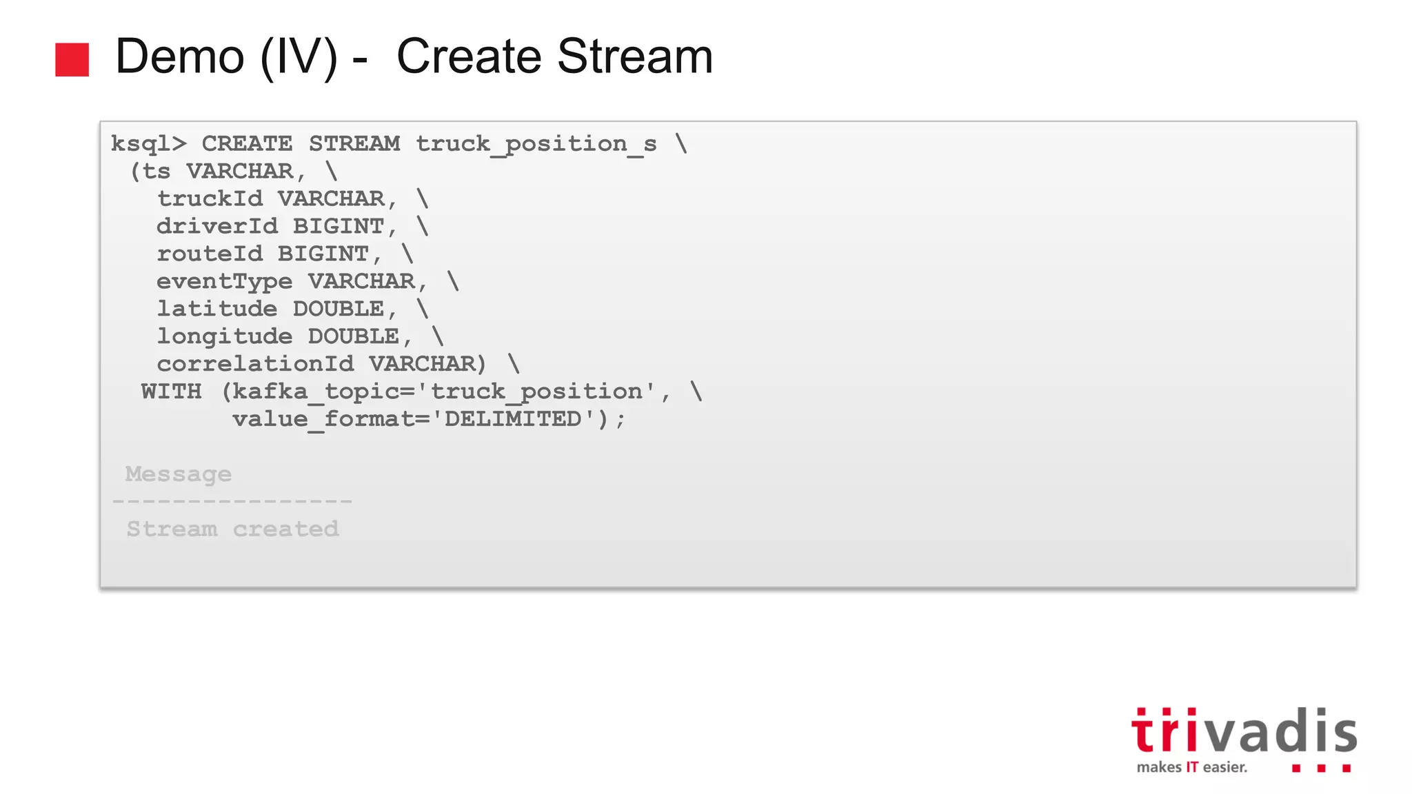 Demo (IV) - Create Stream ksql> CREATE STREAM truck_position_s (ts VARCHAR, truckId VARCHAR, driverId BIGINT, routeId BIGINT, eventType VARCHAR, latitude DOUBLE, longitude DOUBLE, correlationId VARCHAR) WITH (kafka_topic='truck_position', value_format='DELIMITED'); Message ---------------- Stream created 