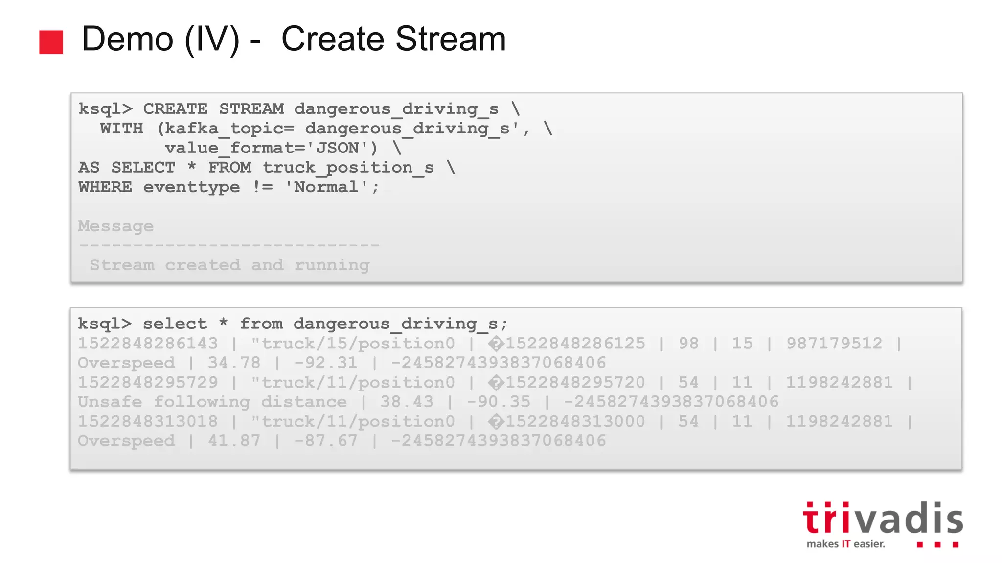 Demo (IV) - Create Stream ksql> CREATE STREAM dangerous_driving_s WITH (kafka_topic= dangerous_driving_s', value_format='JSON') AS SELECT * FROM truck_position_s WHERE eventtype != 'Normal'; Message ---------------------------- Stream created and running ksql> select * from dangerous_driving_s; 1522848286143 | "truck/15/position0 | �1522848286125 | 98 | 15 | 987179512 | Overspeed | 34.78 | -92.31 | -2458274393837068406 1522848295729 | "truck/11/position0 | �1522848295720 | 54 | 11 | 1198242881 | Unsafe following distance | 38.43 | -90.35 | -2458274393837068406 1522848313018 | "truck/11/position0 | �1522848313000 | 54 | 11 | 1198242881 | Overspeed | 41.87 | -87.67 | -2458274393837068406 