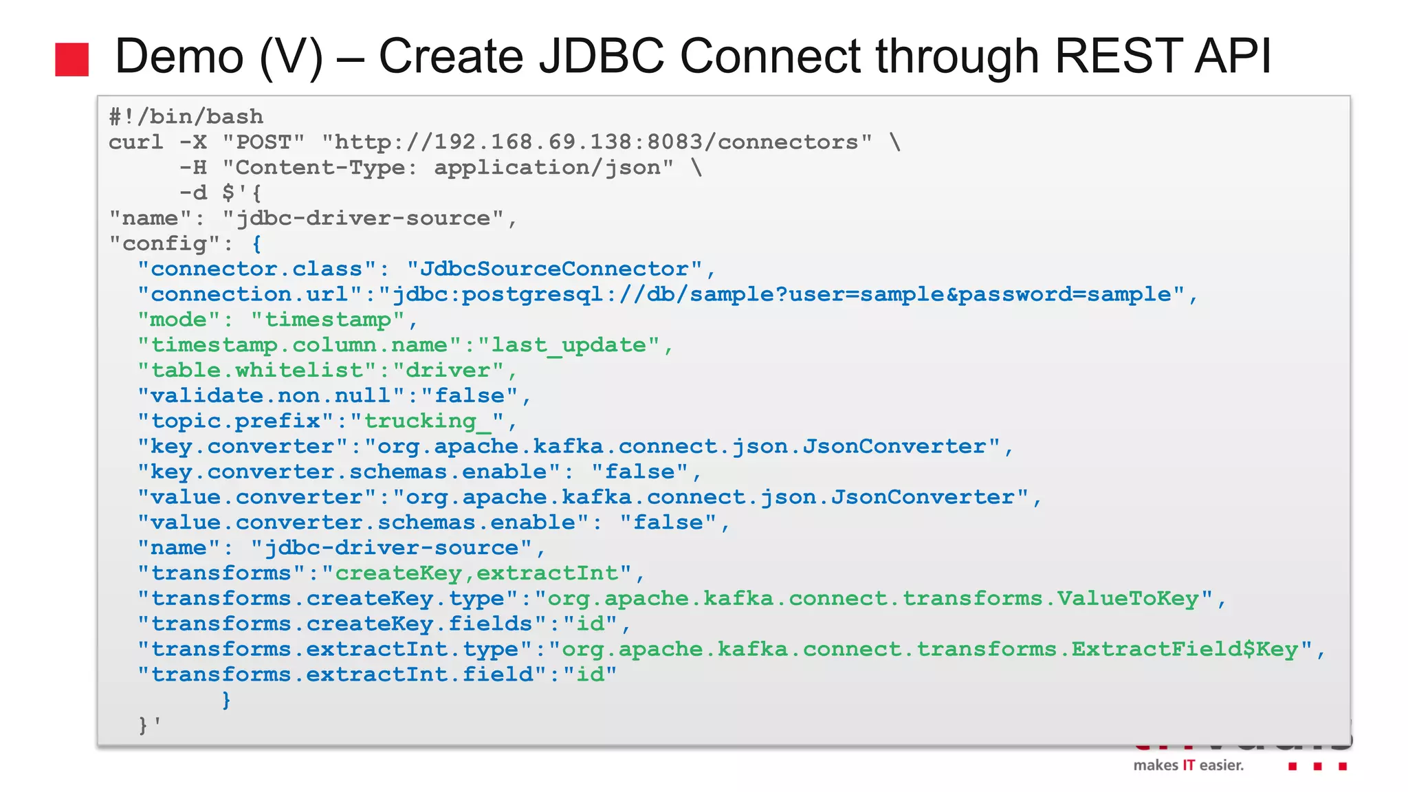 Demo (V) – Create JDBC Connect through REST API #!/bin/bash curl -X "POST" "http://192.168.69.138:8083/connectors" -H "Content-Type: application/json" -d $'{ "name": "jdbc-driver-source", "config": { "connector.class": "JdbcSourceConnector", "connection.url":"jdbc:postgresql://db/sample?user=sample&password=sample", "mode": "timestamp", "timestamp.column.name":"last_update", "table.whitelist":"driver", "validate.non.null":"false", "topic.prefix":"trucking_", "key.converter":"org.apache.kafka.connect.json.JsonConverter", "key.converter.schemas.enable": "false", "value.converter":"org.apache.kafka.connect.json.JsonConverter", "value.converter.schemas.enable": "false", "name": "jdbc-driver-source", "transforms":"createKey,extractInt", "transforms.createKey.type":"org.apache.kafka.connect.transforms.ValueToKey", "transforms.createKey.fields":"id", "transforms.extractInt.type":"org.apache.kafka.connect.transforms.ExtractField$Key", "transforms.extractInt.field":"id" } }' 