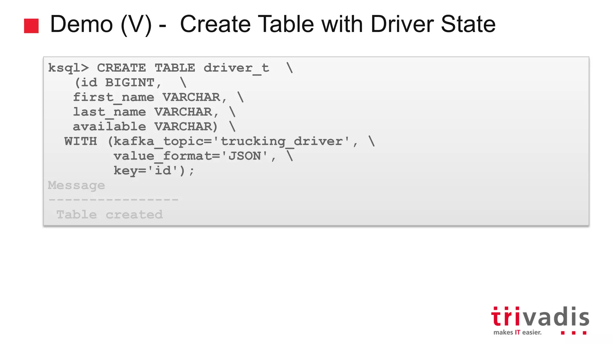 Demo (V) - Create Table with Driver State ksql> CREATE TABLE driver_t (id BIGINT, first_name VARCHAR, last_name VARCHAR, available VARCHAR) WITH (kafka_topic='trucking_driver', value_format='JSON', key='id'); Message ---------------- Table created 