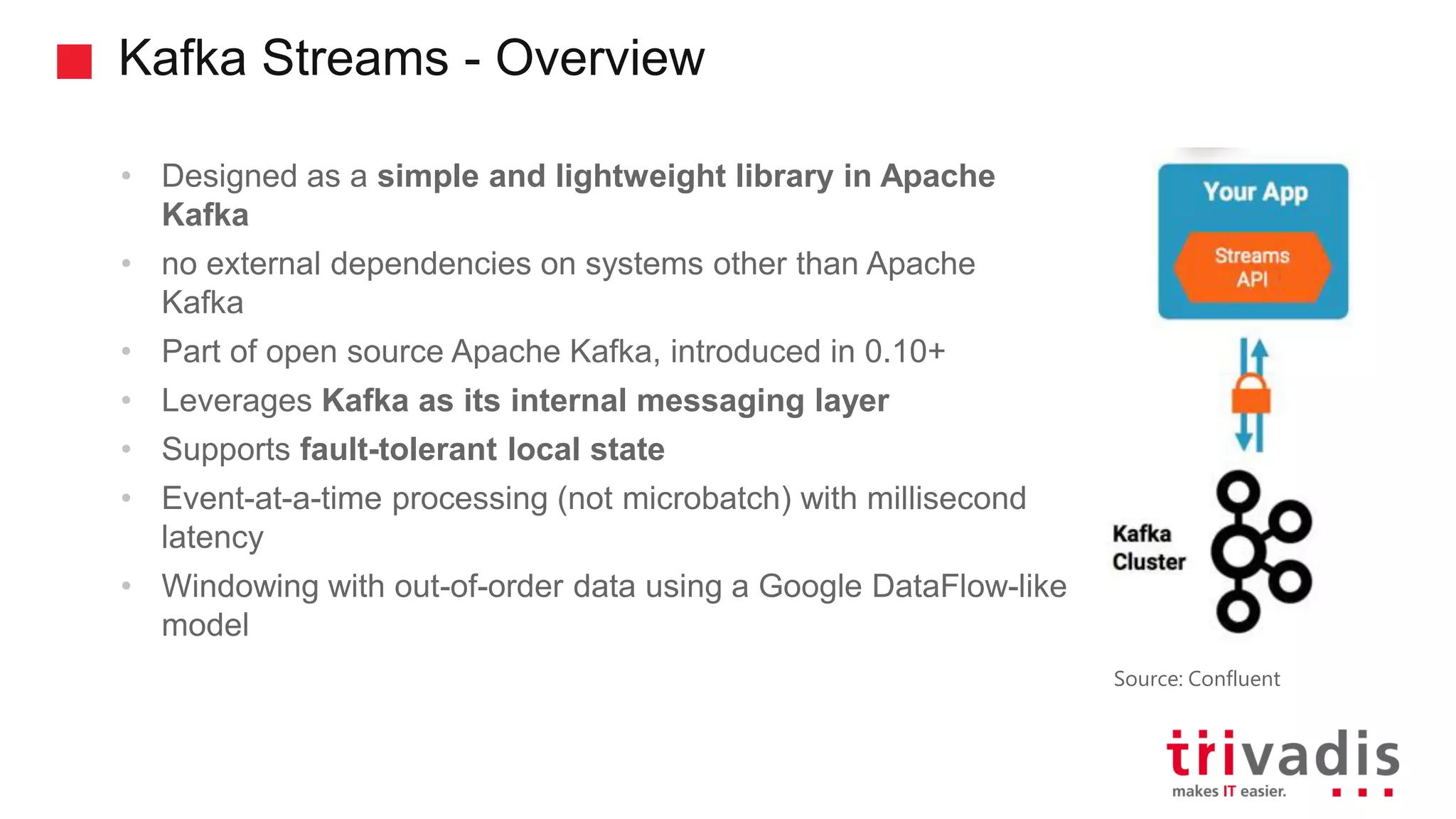 Kafka Streams - Overview • Designed as a simple and lightweight library in Apache Kafka • no external dependencies on systems other than Apache Kafka • Part of open source Apache Kafka, introduced in 0.10+ • Leverages Kafka as its internal messaging layer • Supports fault-tolerant local state • Event-at-a-time processing (not microbatch) with millisecond latency • Windowing with out-of-order data using a Google DataFlow-like model Source: Confluent 