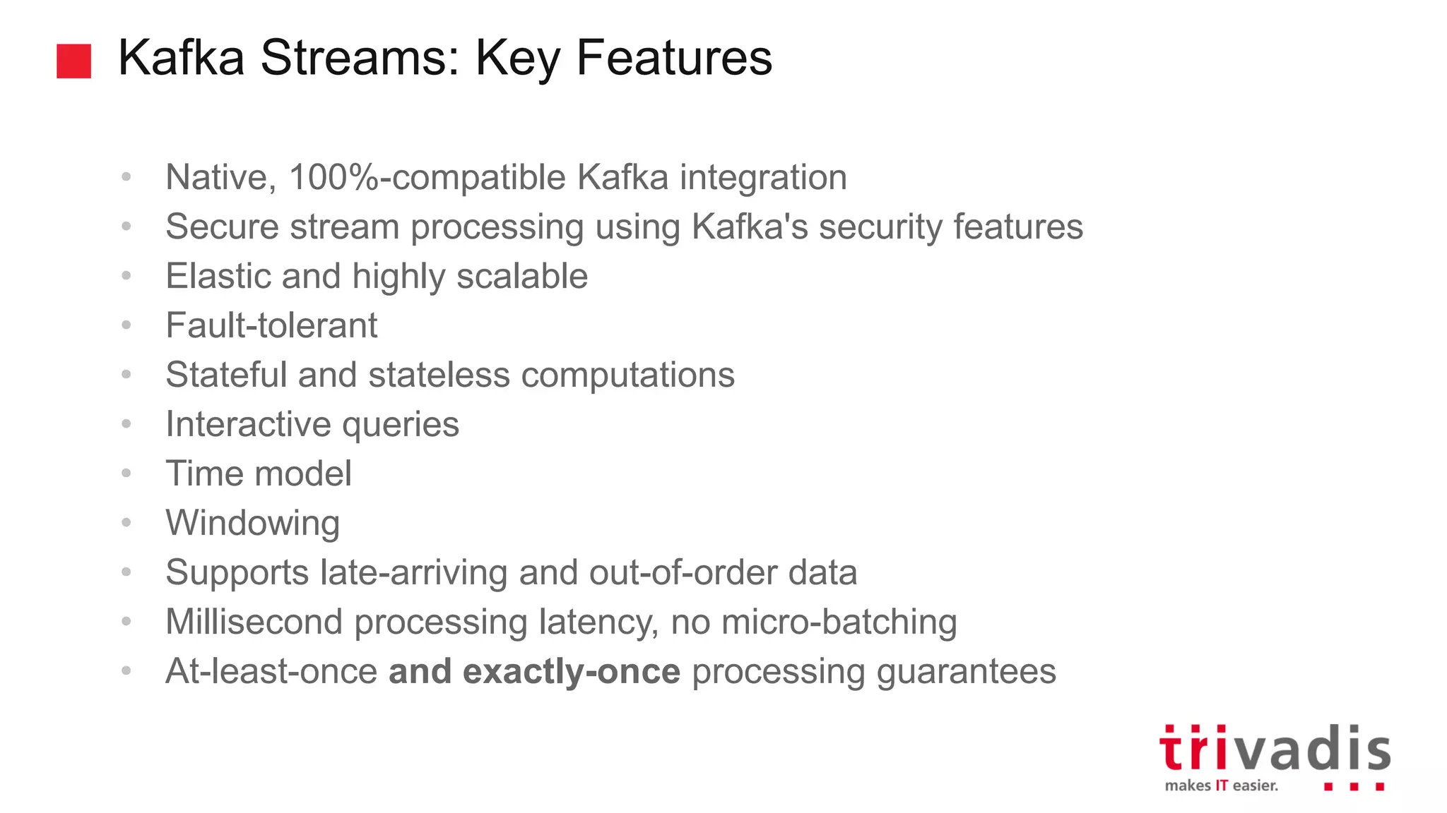 Kafka Streams: Key Features • Native, 100%-compatible Kafka integration • Secure stream processing using Kafka's security features • Elastic and highly scalable • Fault-tolerant • Stateful and stateless computations • Interactive queries • Time model • Windowing • Supports late-arriving and out-of-order data • Millisecond processing latency, no micro-batching • At-least-once and exactly-once processing guarantees 