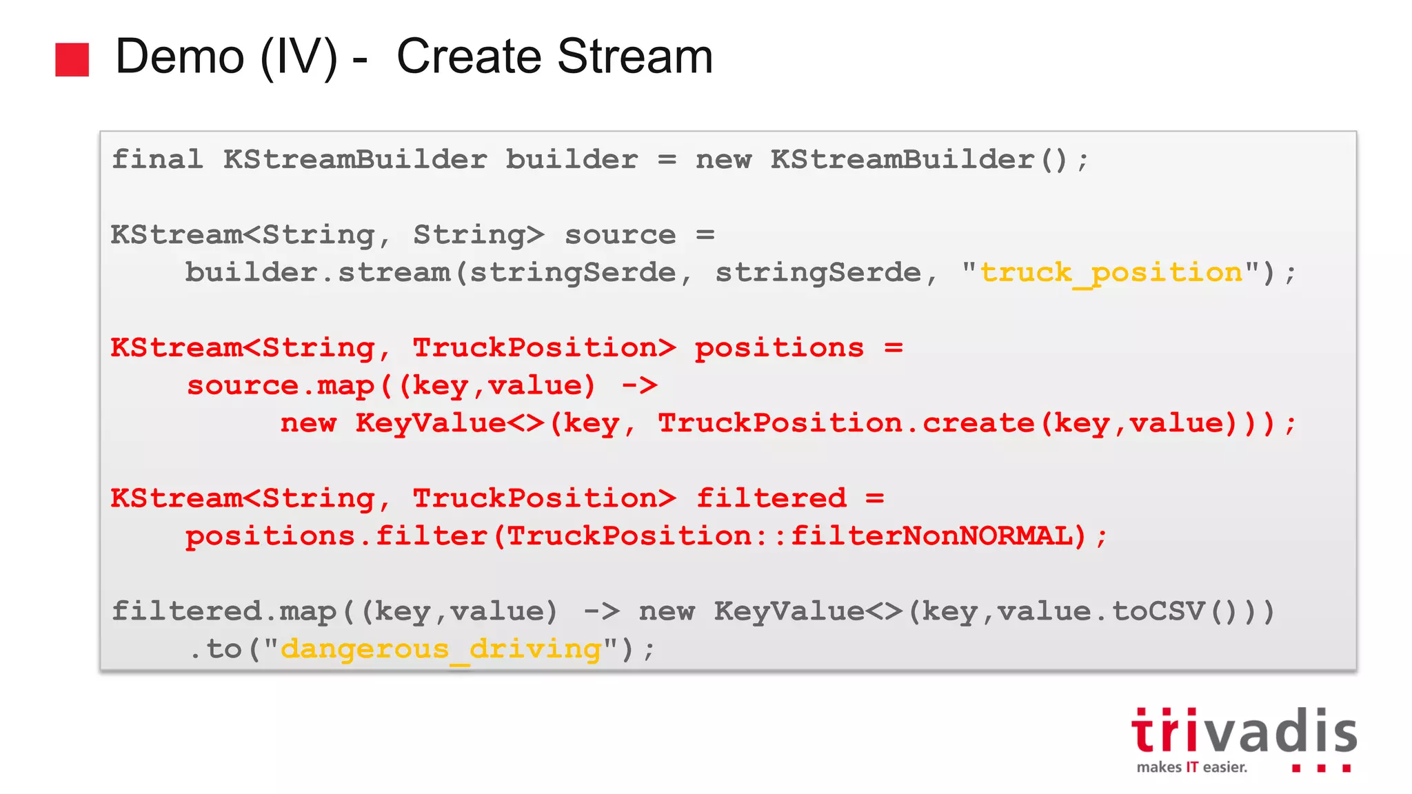 Demo (IV) - Create Stream final KStreamBuilder builder = new KStreamBuilder(); KStream<String, String> source = builder.stream(stringSerde, stringSerde, "truck_position"); KStream<String, TruckPosition> positions = source.map((key,value) -> new KeyValue<>(key, TruckPosition.create(key,value))); KStream<String, TruckPosition> filtered = positions.filter(TruckPosition::filterNonNORMAL); filtered.map((key,value) -> new KeyValue<>(key,value.toCSV())) .to("dangerous_driving"); 