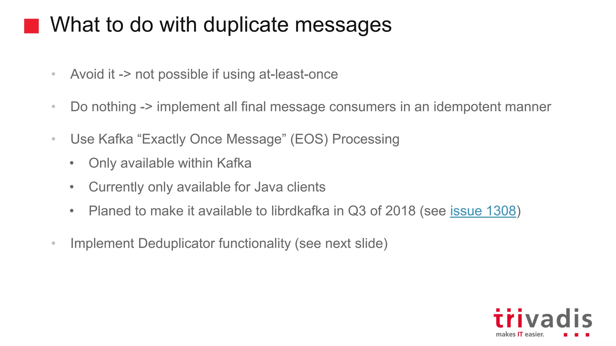 What to do with duplicate messages • Avoid it -> not possible if using at-least-once • Do nothing -> implement all final message consumers in an idempotent manner • Use Kafka “Exactly Once Message” (EOS) Processing • Only available within Kafka • Currently only available for Java clients • Planed to make it available to librdkafka in Q3 of 2018 (see issue 1308) • Implement Deduplicator functionality (see next slide) 