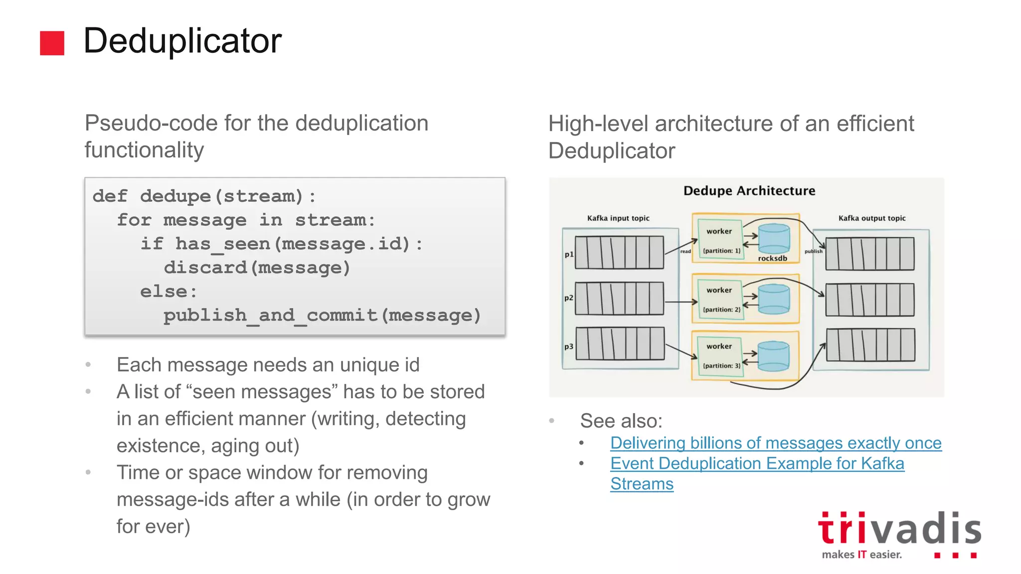 Deduplicator Pseudo-code for the deduplication functionality • Each message needs an unique id • A list of “seen messages” has to be stored in an efficient manner (writing, detecting existence, aging out) • Time or space window for removing message-ids after a while (in order to grow for ever) High-level architecture of an efficient Deduplicator • See also: • Delivering billions of messages exactly once • Event Deduplication Example for Kafka Streams def dedupe(stream): for message in stream: if has_seen(message.id): discard(message) else: publish_and_commit(message) 