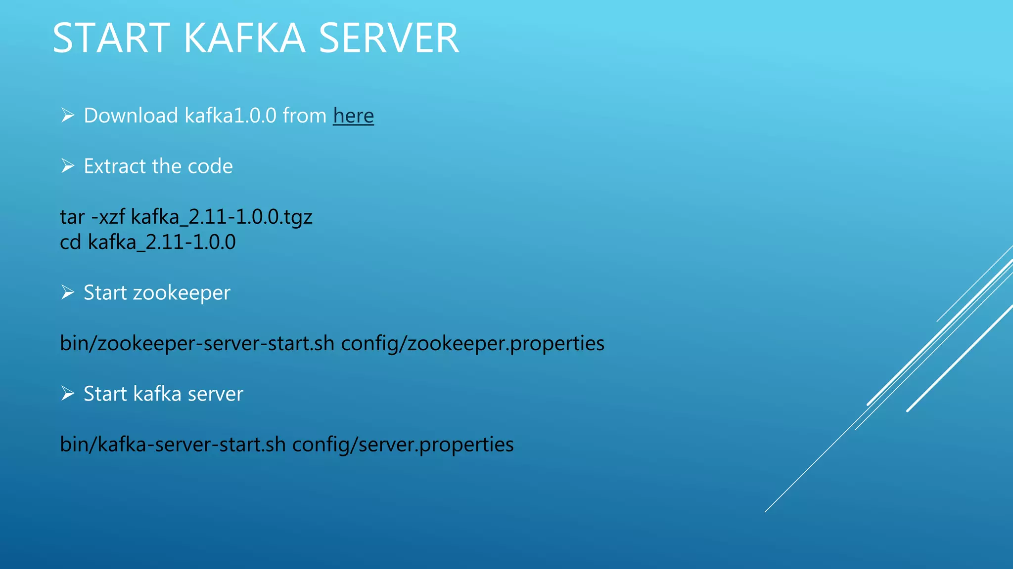 START KAFKA SERVER
 Download kafka1.0.0 from here
 Extract the code
tar -xzf kafka_2.11-1.0.0.tgz
cd kafka_2.11-1.0.0
 Start zookeeper
bin/zookeeper-server-start.sh config/zookeeper.properties
 Start kafka server
bin/kafka-server-start.sh config/server.properties
 