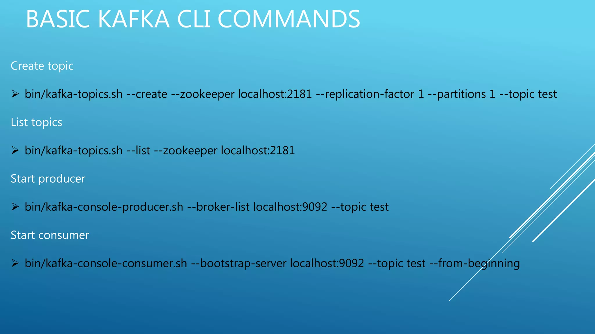 BASIC KAFKA CLI COMMANDS
Create topic
 bin/kafka-topics.sh --create --zookeeper localhost:2181 --replication-factor 1 --partitions 1 --topic test
List topics
 bin/kafka-topics.sh --list --zookeeper localhost:2181
Start producer
 bin/kafka-console-producer.sh --broker-list localhost:9092 --topic test
Start consumer
 bin/kafka-console-consumer.sh --bootstrap-server localhost:9092 --topic test --from-beginning
 