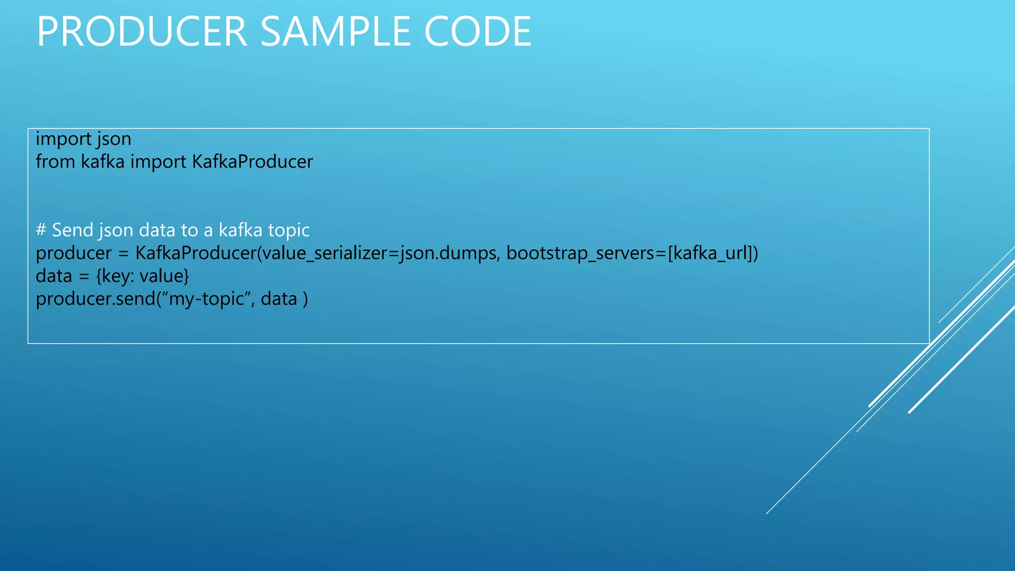 PRODUCER SAMPLE CODE
import json
from kafka import KafkaProducer
# Send json data to a kafka topic
producer = KafkaProducer(value_serializer=json.dumps, bootstrap_servers=[kafka_url])
data = {key: value}
producer.send(“my-topic”, data )
 
