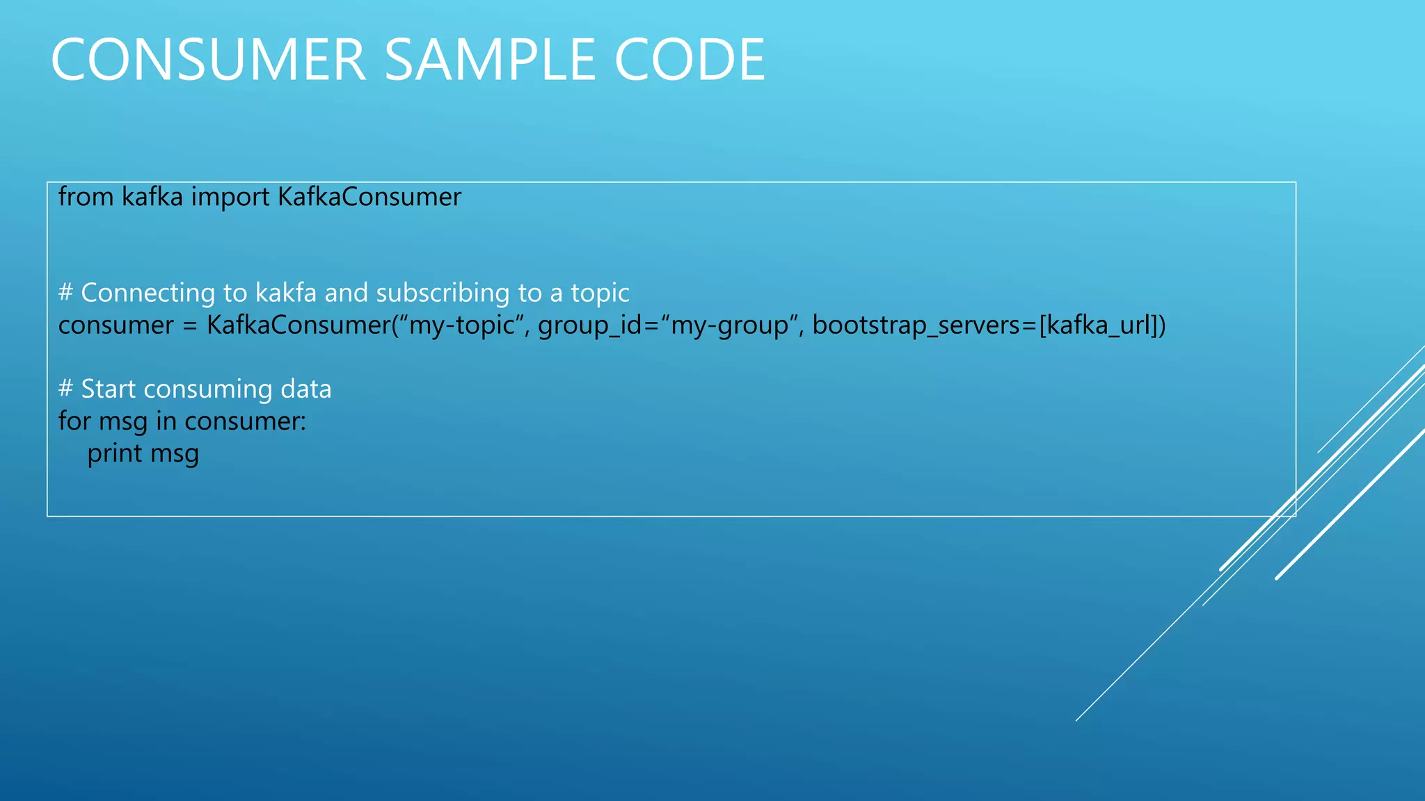 CONSUMER SAMPLE CODE
from kafka import KafkaConsumer
# Connecting to kakfa and subscribing to a topic
consumer = KafkaConsumer(“my-topic”, group_id=“my-group”, bootstrap_servers=[kafka_url])
# Start consuming data
for msg in consumer:
print msg
 