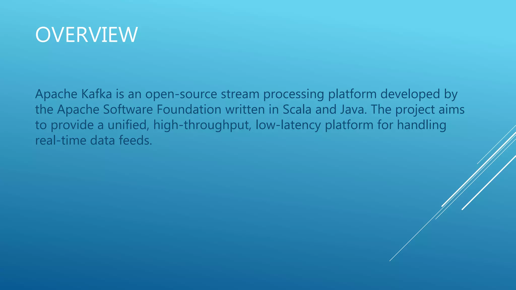 OVERVIEW
Apache Kafka is an open-source stream processing platform developed by
the Apache Software Foundation written in Scala and Java. The project aims
to provide a unified, high-throughput, low-latency platform for handling
real-time data feeds.
 