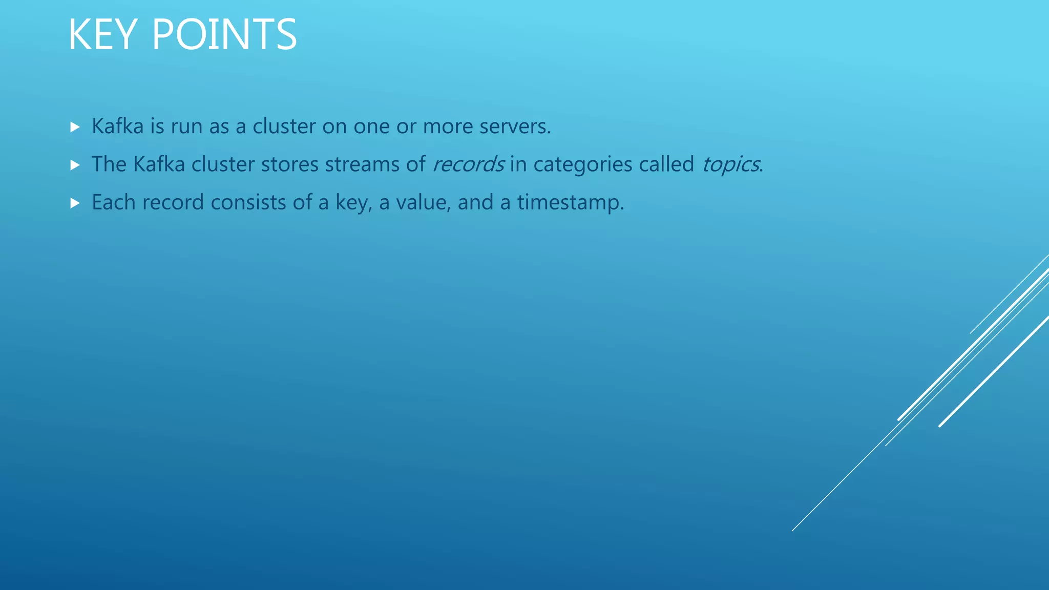 KEY POINTS
 Kafka is run as a cluster on one or more servers.
 The Kafka cluster stores streams of records in categories called topics.
 Each record consists of a key, a value, and a timestamp.
 