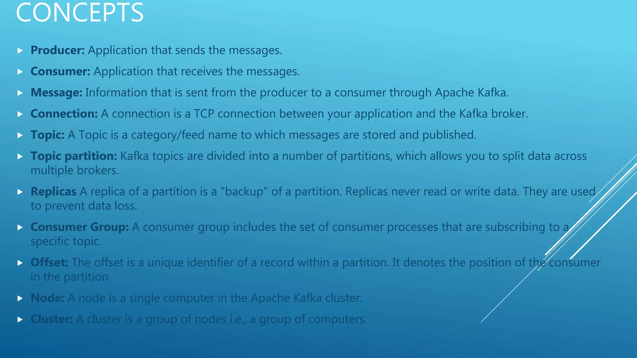 CONCEPTS
 Producer: Application that sends the messages.
 Consumer: Application that receives the messages.
 Message: Information that is sent from the producer to a consumer through Apache Kafka.
 Connection: A connection is a TCP connection between your application and the Kafka broker.
 Topic: A Topic is a category/feed name to which messages are stored and published.
 Topic partition: Kafka topics are divided into a number of partitions, which allows you to split data across
multiple brokers.
 Replicas A replica of a partition is a "backup" of a partition. Replicas never read or write data. They are used
to prevent data loss.
 Consumer Group: A consumer group includes the set of consumer processes that are subscribing to a
specific topic.
 Offset: The offset is a unique identifier of a record within a partition. It denotes the position of the consumer
in the partition.
 Node: A node is a single computer in the Apache Kafka cluster.
 Cluster: A cluster is a group of nodes i.e., a group of computers.
 