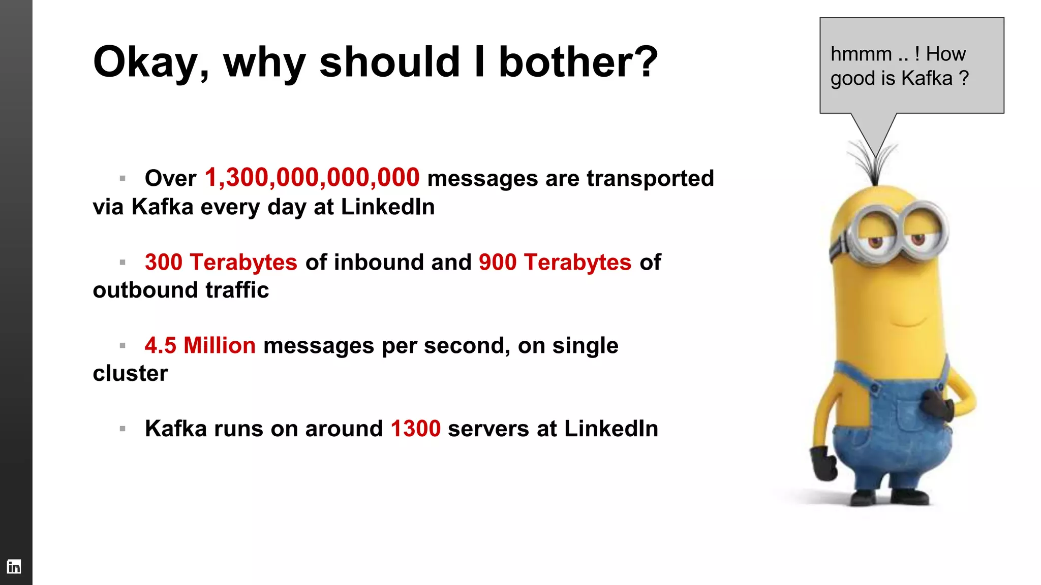 Okay, why should I bother?
▪ Over 1,300,000,000,000 messages are transported
via Kafka every day at LinkedIn
▪ 300 Terabytes of inbound and 900 Terabytes of
outbound traffic
▪ 4.5 Million messages per second, on single
cluster
▪ Kafka runs on around 1300 servers at LinkedIn
hmmm .. ! How
good is Kafka ?
 