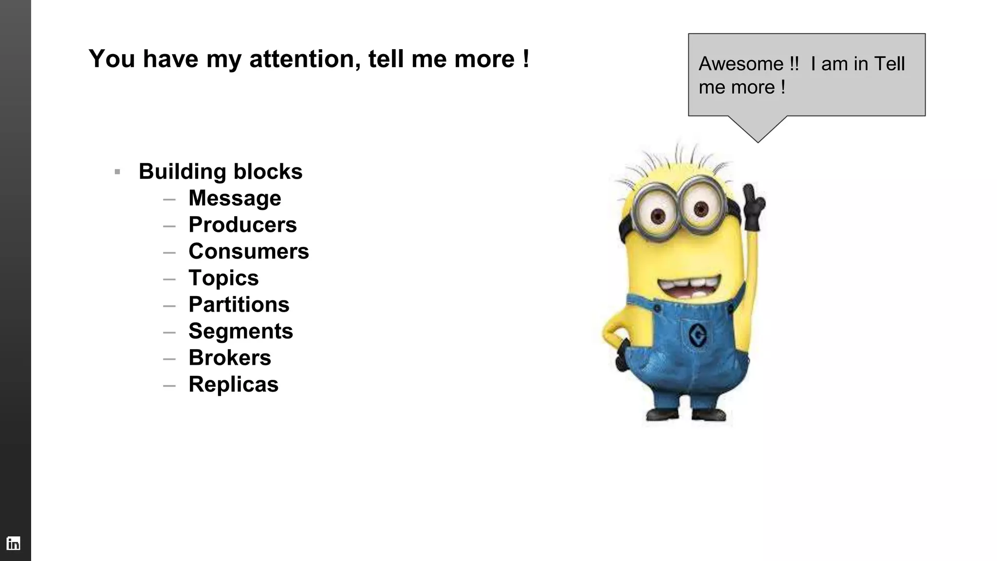 You have my attention, tell me more !
▪ Building blocks
– Message
– Producers
– Consumers
– Topics
– Partitions
– Segments
– Brokers
– Replicas
Awesome !! I am in Tell
me more !
 