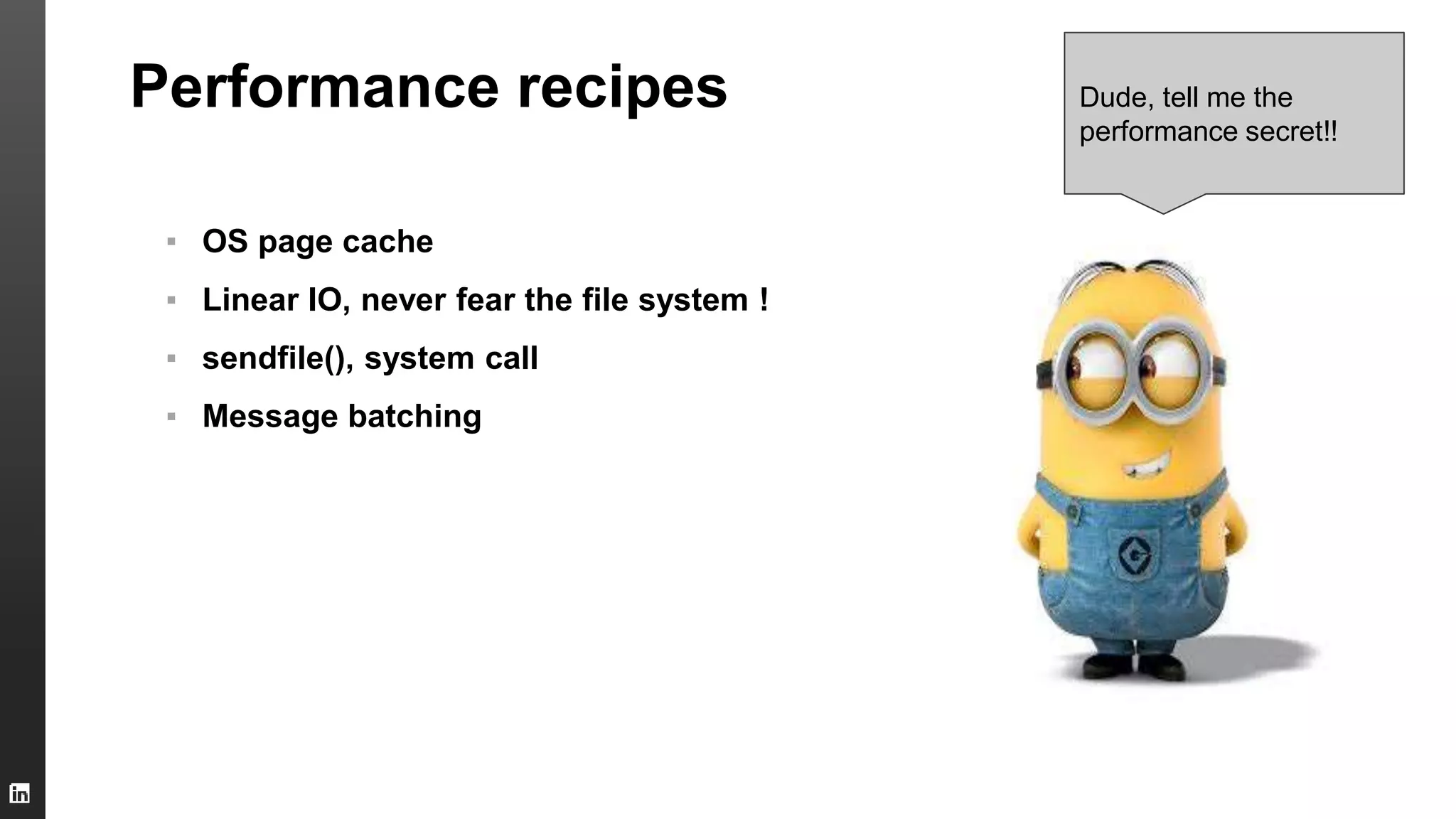 Performance recipes
▪ OS page cache
▪ Linear IO, never fear the file system !
▪ sendfile(), system call
▪ Message batching
Dude, tell me the
performance secret!!
 