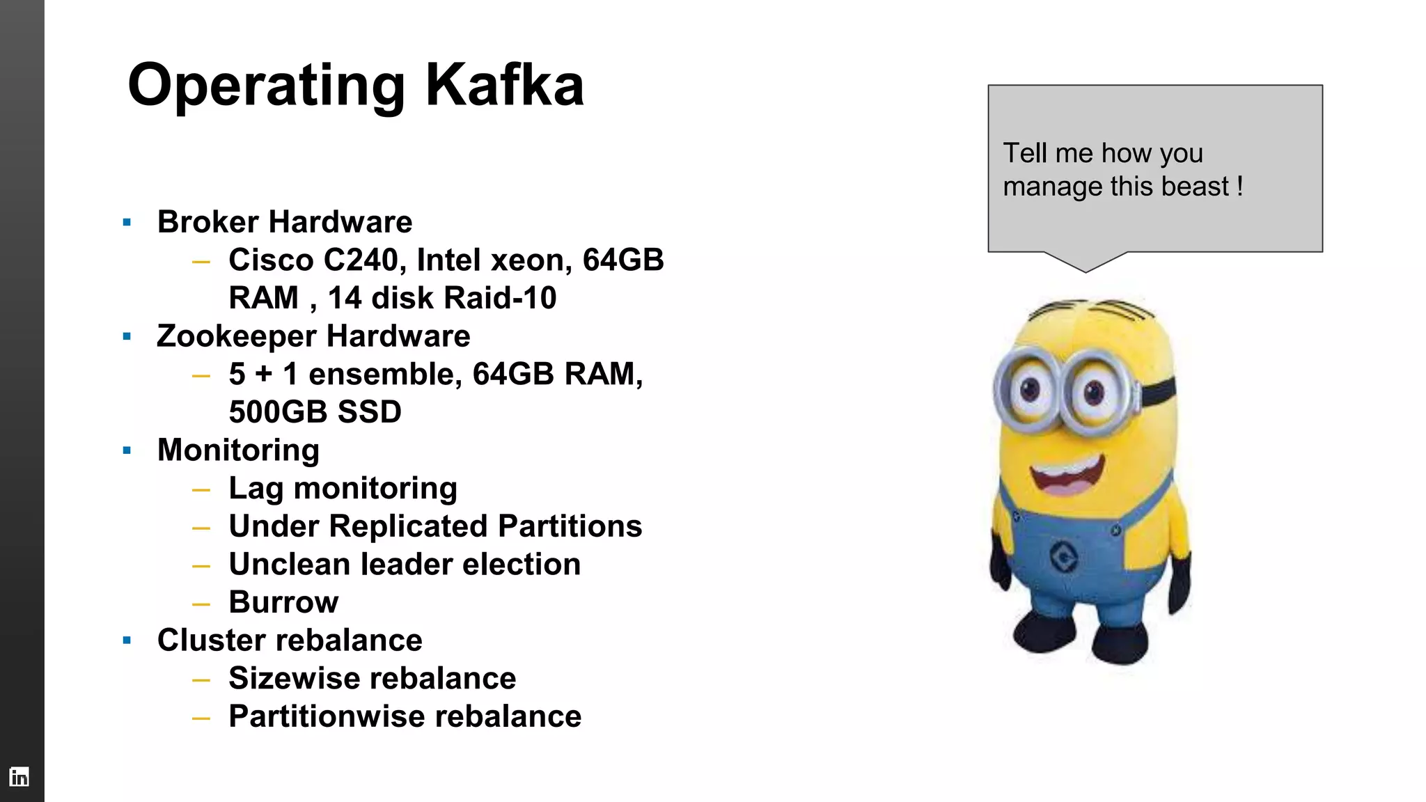 Operating Kafka
▪ Broker Hardware
– Cisco C240, Intel xeon, 64GB
RAM , 14 disk Raid-10
▪ Zookeeper Hardware
– 5 + 1 ensemble, 64GB RAM,
500GB SSD
▪ Monitoring
– Lag monitoring
– Under Replicated Partitions
– Unclean leader election
– Burrow
▪ Cluster rebalance
– Sizewise rebalance
– Partitionwise rebalance
Tell me how you
manage this beast !
 