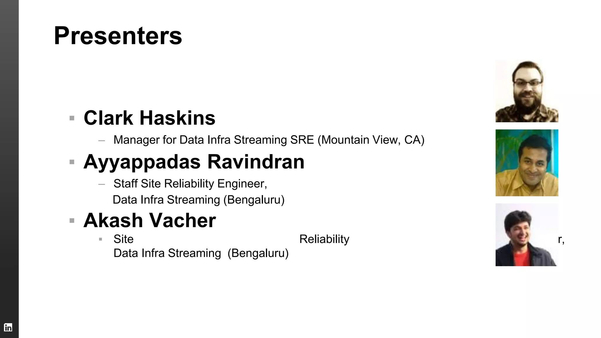 Presenters
▪ Clark Haskins
– Manager for Data Infra Streaming SRE (Mountain View, CA)
▪ Ayyappadas Ravindran
– Staff Site Reliability Engineer,
Data Infra Streaming (Bengaluru)
▪ Akash Vacher
▪ Site Reliability Engineer,
Data Infra Streaming (Bengaluru)
 