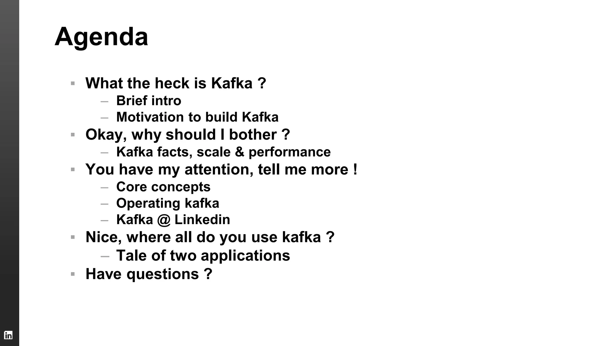 Agenda
▪ What the heck is Kafka ?
– Brief intro
– Motivation to build Kafka
▪ Okay, why should I bother ?
– Kafka facts, scale & performance
▪ You have my attention, tell me more !
– Core concepts
– Operating kafka
– Kafka @ Linkedin
▪ Nice, where all do you use kafka ?
– Tale of two applications
▪ Have questions ?
 