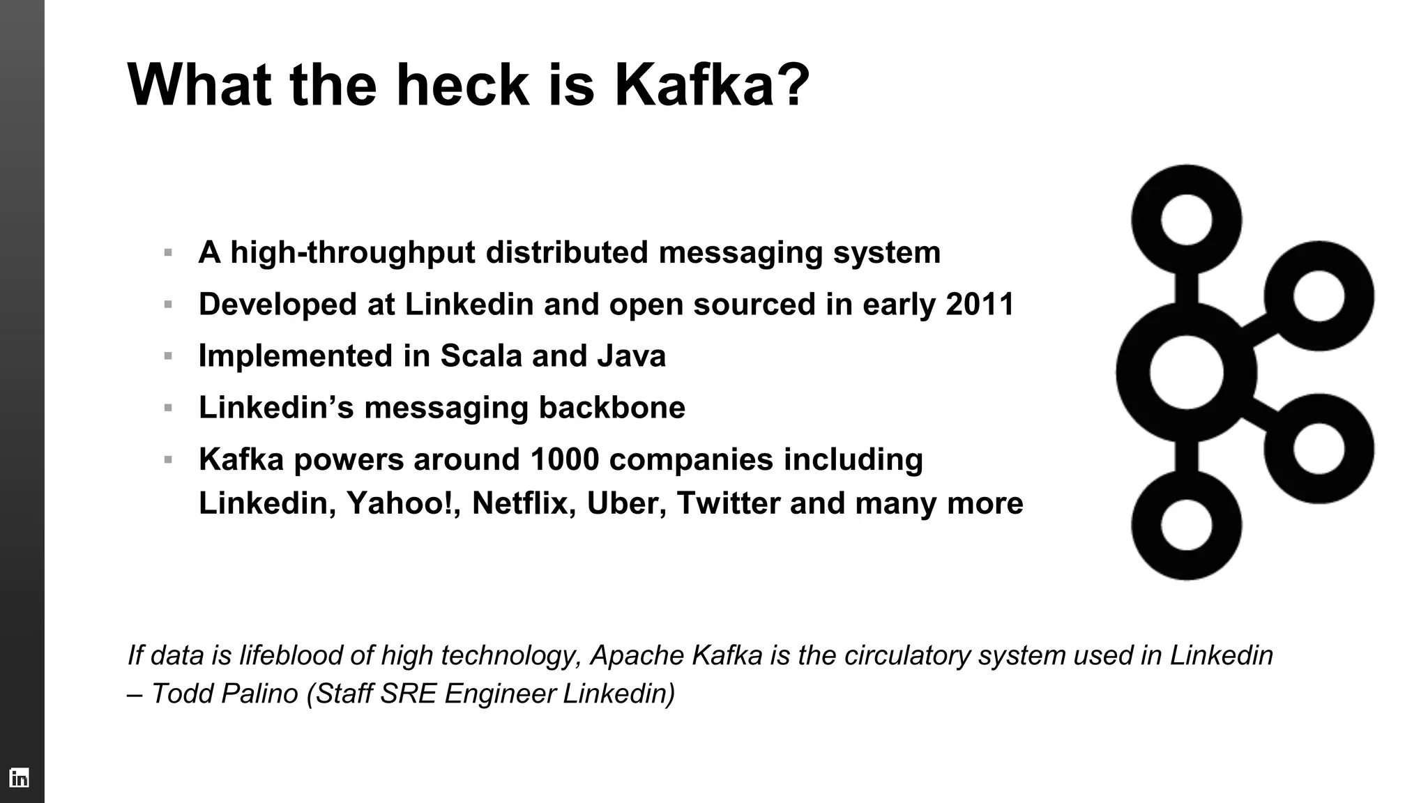What the heck is Kafka?
▪ A high-throughput distributed messaging system
▪ Developed at Linkedin and open sourced in early 2011
▪ Implemented in Scala and Java
▪ Linkedin’s messaging backbone
▪ Kafka powers around 1000 companies including
Linkedin, Yahoo!, Netflix, Uber, Twitter and many more
If data is lifeblood of high technology, Apache Kafka is the circulatory system used in Linkedin
– Todd Palino (Staff SRE Engineer Linkedin)
 