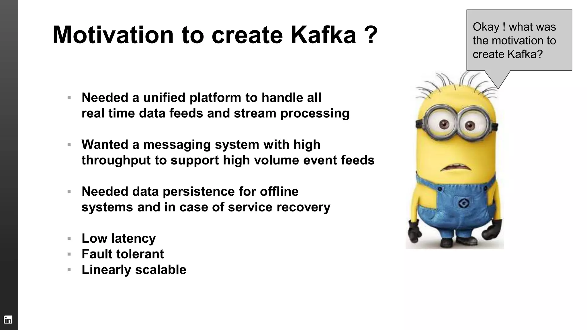 Motivation to create Kafka ?
▪ Needed a unified platform to handle all
real time data feeds and stream processing
▪ Wanted a messaging system with high
throughput to support high volume event feeds
▪ Needed data persistence for offline
systems and in case of service recovery
▪ Low latency
▪ Fault tolerant
▪ Linearly scalable
Okay ! what was
the motivation to
create Kafka?
 