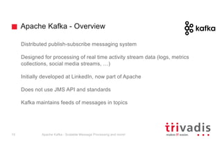 Apache Kafka - Overview
Distributed publish-subscribe messaging system
Designed for processing of real time activity stream data (logs, metrics
collections, social media streams, …)
Initially developed at LinkedIn, now part of Apache
Does not use JMS API and standards
Kafka maintains feeds of messages in topics
Apache Kafka - Scalable Message Processing and more!10
 