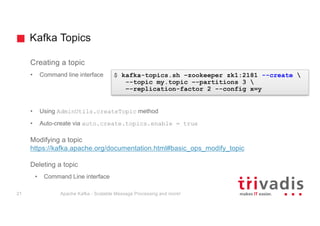 Kafka Topics
Creating a topic
• Command line interface
• Using AdminUtils.createTopic method
• Auto-create via auto.create.topics.enable = true
Modifying a topic
https://kafka.apache.org/documentation.html#basic_ops_modify_topic
Deleting a topic
• Command Line interface
$ kafka-topics.sh –zookeeper zk1:2181 --create 
--topic my.topic –-partitions 3 
–-replication-factor 2 --config x=y
Apache Kafka - Scalable Message Processing and more!21
 