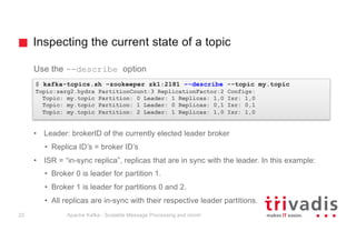 Inspecting the current state of a topic
Use the --describe option
• Leader: brokerID of the currently elected leader broker
• Replica ID’s = broker ID’s
• ISR = “in-sync replica”, replicas that are in sync with the leader. In this example:
• Broker 0 is leader for partition 1.
• Broker 1 is leader for partitions 0 and 2.
• All replicas are in-sync with their respective leader partitions.
$ kafka-topics.sh –zookeeper zk1:2181 –-describe --topic my.topic
Topic:zerg2.hydra PartitionCount:3 ReplicationFactor:2 Configs:
Topic: my.topic Partition: 0 Leader: 1 Replicas: 1,0 Isr: 1,0
Topic: my.topic Partition: 1 Leader: 0 Replicas: 0,1 Isr: 0,1
Topic: my.topic Partition: 2 Leader: 1 Replicas: 1,0 Isr: 1,0
Apache Kafka - Scalable Message Processing and more!22
 