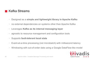 Kafka Streams
• Designed as a simple and lightweight library in Apache Kafka
• no external dependencies on systems other than Apache Kafka
• Leverages Kafka as its internal messaging layer
• agnostic to resource management and configuration tools
• Supports fault-tolerant local state
• Event-at-a-time processing (not microbatch) with millisecond latency
• Windowing with out-of-order data using a Google DataFlow-like model
Apache Kafka - Scalable Message Processing and more!28
 