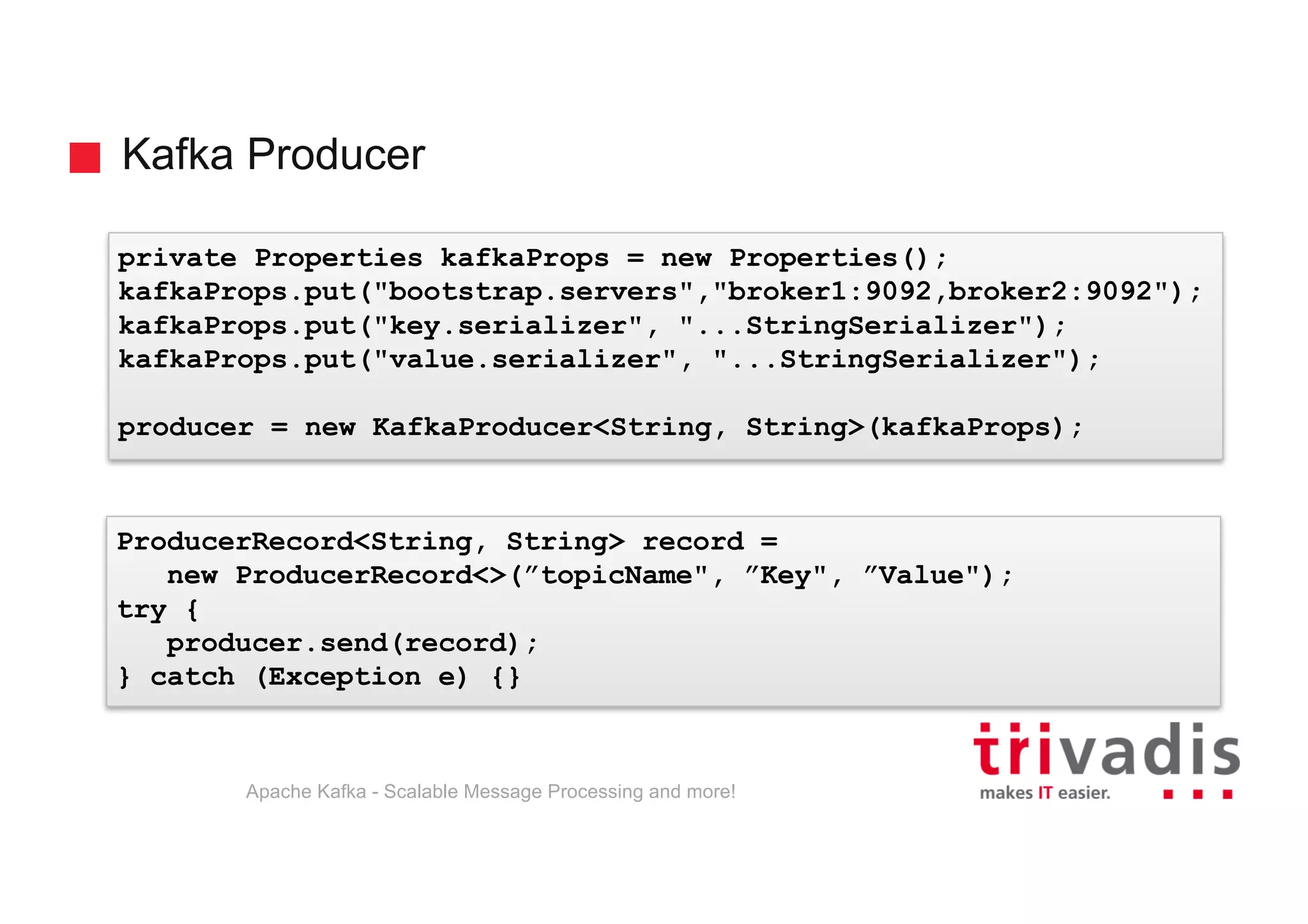 Kafka Producer Apache Kafka - Scalable Message Processing and more! private Properties kafkaProps = new Properties(); kafkaProps.put("bootstrap.servers","broker1:9092,broker2:9092"); kafkaProps.put("key.serializer", "...StringSerializer"); kafkaProps.put("value.serializer", "...StringSerializer"); producer = new KafkaProducer<String, String>(kafkaProps); ProducerRecord<String, String> record = new ProducerRecord<>(”topicName", ”Key", ”Value"); try { producer.send(record); } catch (Exception e) {} 