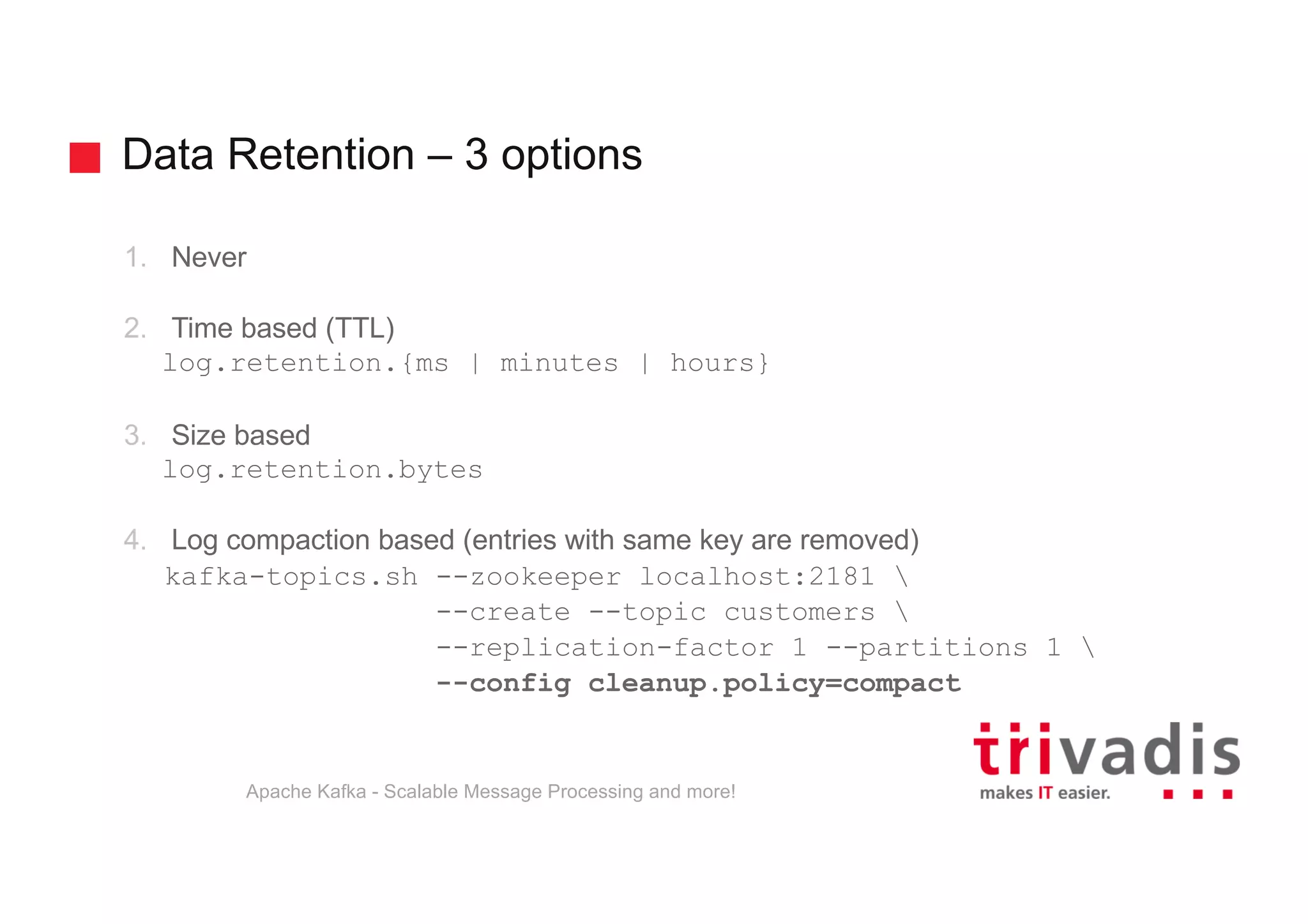 Data Retention – 3 options 1. Never 2. Time based (TTL) log.retention.{ms | minutes | hours} 3. Size based log.retention.bytes 4. Log compaction based (entries with same key are removed) kafka-topics.sh --zookeeper localhost:2181 --create --topic customers --replication-factor 1 --partitions 1 --config cleanup.policy=compact Apache Kafka - Scalable Message Processing and more! 