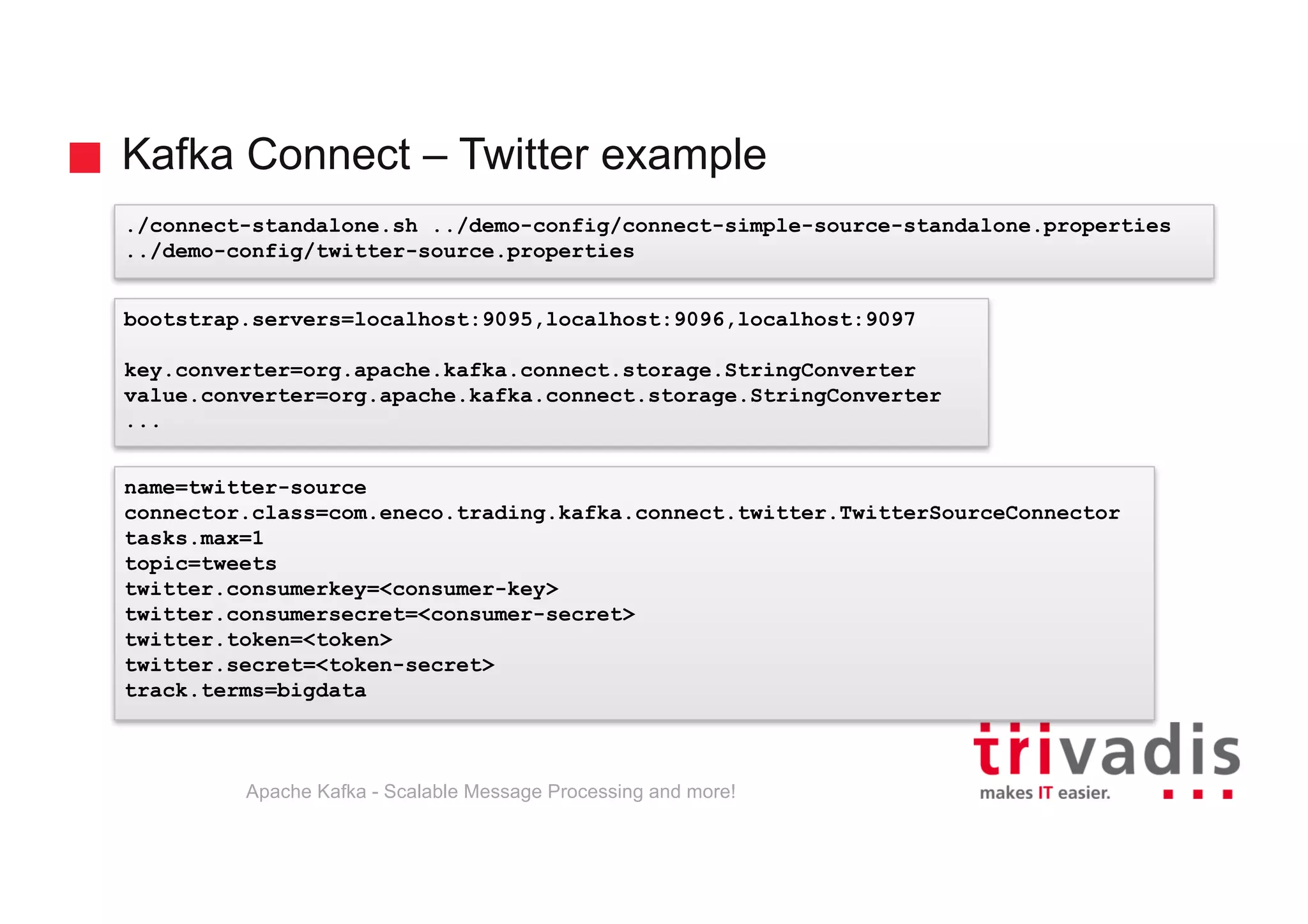 Kafka Connect – Twitter example Apache Kafka - Scalable Message Processing and more! ./connect-standalone.sh ../demo-config/connect-simple-source-standalone.properties ../demo-config/twitter-source.properties name=twitter-source connector.class=com.eneco.trading.kafka.connect.twitter.TwitterSourceConnector tasks.max=1 topic=tweets twitter.consumerkey=<consumer-key> twitter.consumersecret=<consumer-secret> twitter.token=<token> twitter.secret=<token-secret> track.terms=bigdata bootstrap.servers=localhost:9095,localhost:9096,localhost:9097 key.converter=org.apache.kafka.connect.storage.StringConverter value.converter=org.apache.kafka.connect.storage.StringConverter ... 