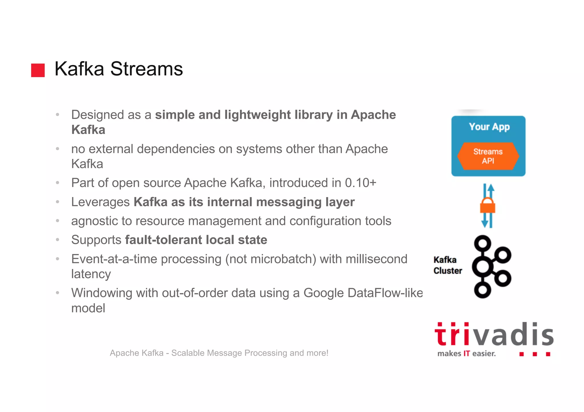 Kafka Streams • Designed as a simple and lightweight library in Apache Kafka • no external dependencies on systems other than Apache Kafka • Part of open source Apache Kafka, introduced in 0.10+ • Leverages Kafka as its internal messaging layer • agnostic to resource management and configuration tools • Supports fault-tolerant local state • Event-at-a-time processing (not microbatch) with millisecond latency • Windowing with out-of-order data using a Google DataFlow-like model Apache Kafka - Scalable Message Processing and more! 