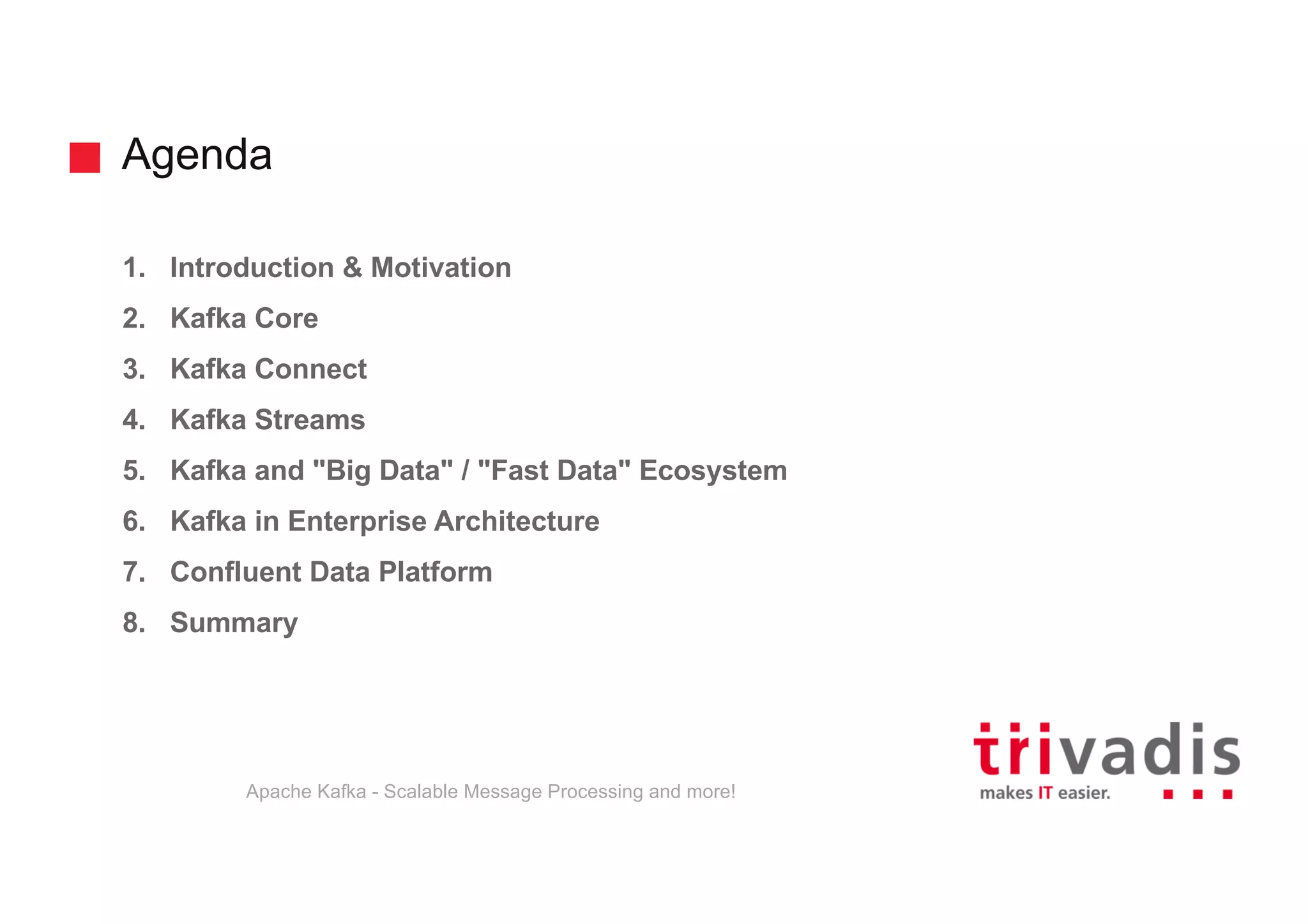 Agenda 1. Introduction & Motivation 2. Kafka Core 3. Kafka Connect 4. Kafka Streams 5. Kafka and "Big Data" / "Fast Data" Ecosystem 6. Kafka in Enterprise Architecture 7. Confluent Data Platform 8. Summary Apache Kafka - Scalable Message Processing and more! 