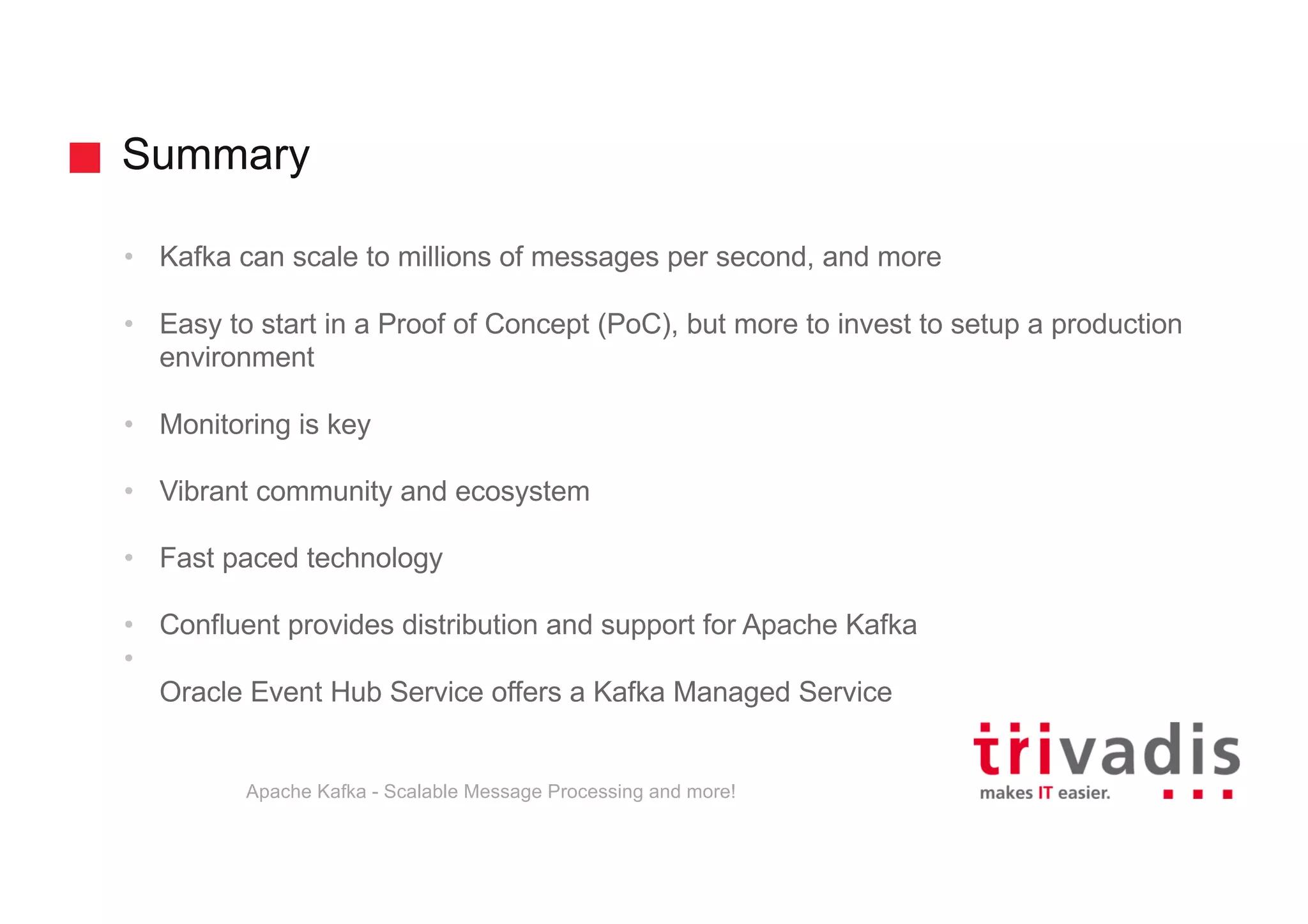 Summary • Kafka can scale to millions of messages per second, and more • Easy to start in a Proof of Concept (PoC), but more to invest to setup a production environment • Monitoring is key • Vibrant community and ecosystem • Fast paced technology • Confluent provides distribution and support for Apache Kafka • Oracle Event Hub Service offers a Kafka Managed Service Apache Kafka - Scalable Message Processing and more! 