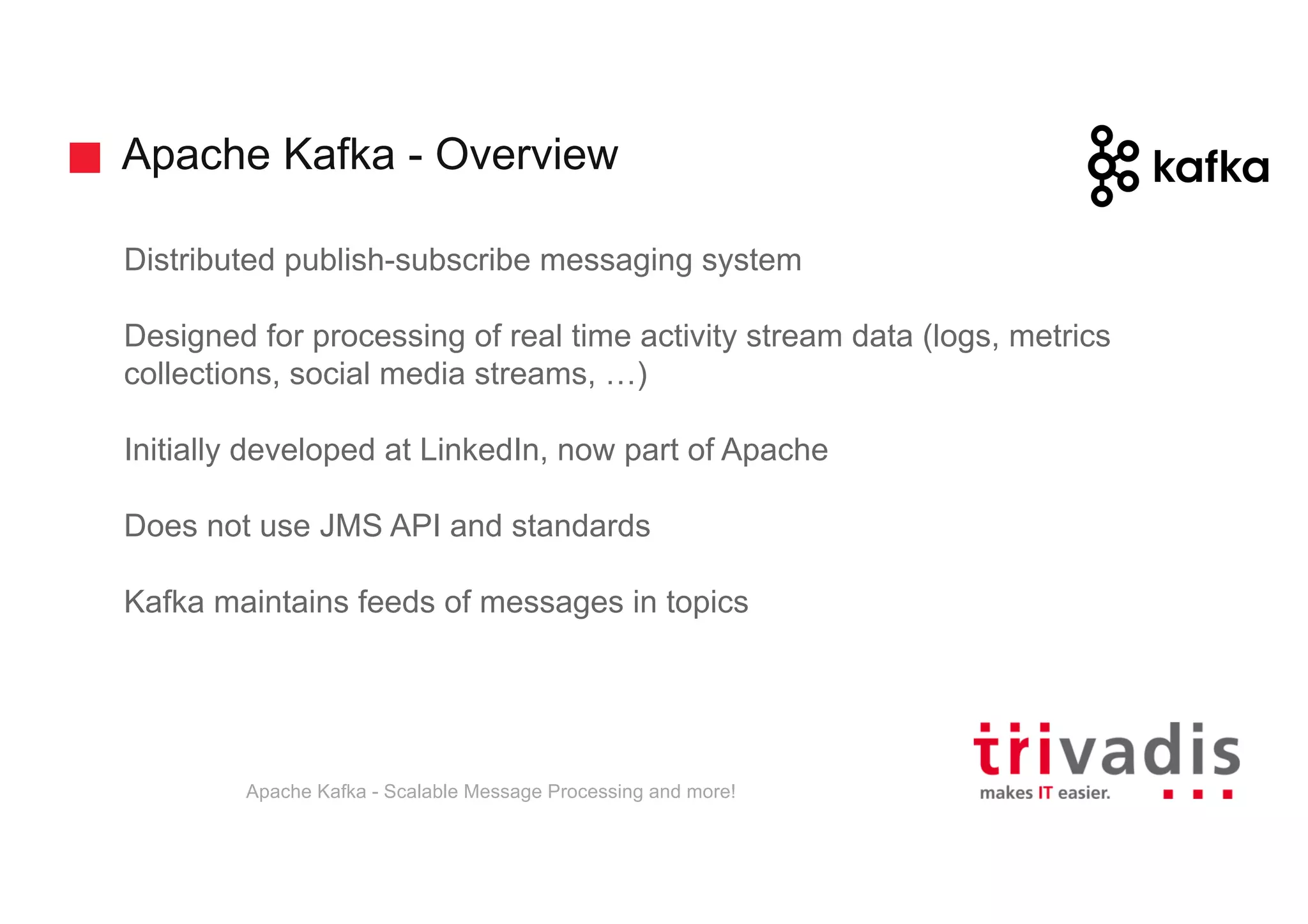 Apache Kafka - Overview Distributed publish-subscribe messaging system Designed for processing of real time activity stream data (logs, metrics collections, social media streams, …) Initially developed at LinkedIn, now part of Apache Does not use JMS API and standards Kafka maintains feeds of messages in topics Apache Kafka - Scalable Message Processing and more! 