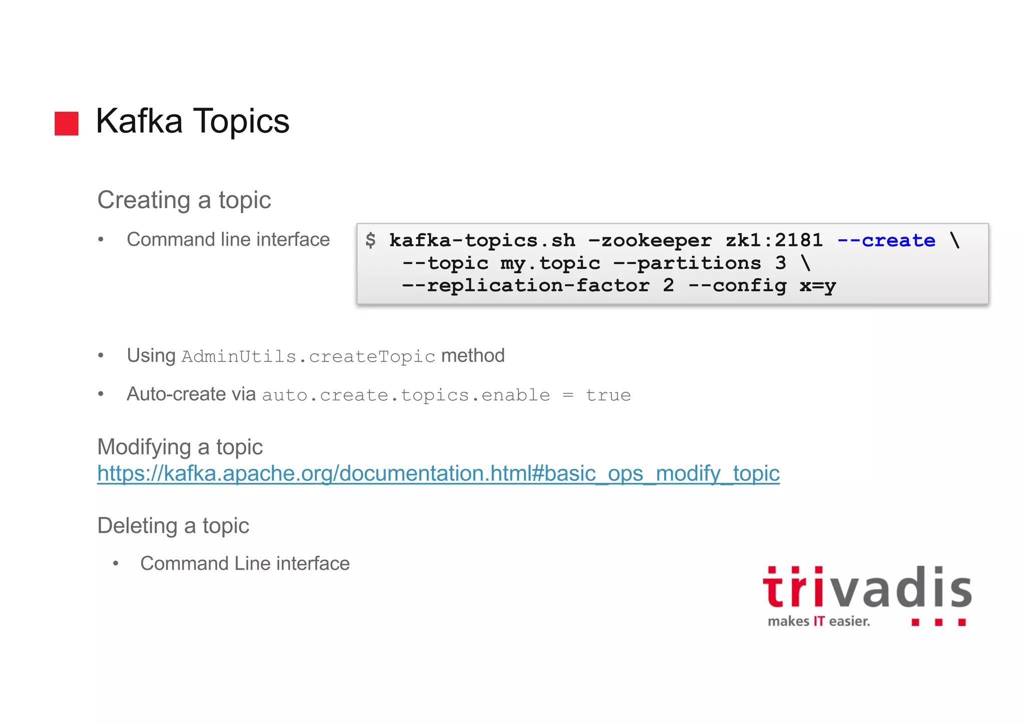 Kafka Topics
Creating a topic
• Command line interface
• Using AdminUtils.createTopic method
• Auto-create via auto.create.topics.enable = true
Modifying a topic
https://kafka.apache.org/documentation.html#basic_ops_modify_topic
Deleting a topic
• Command Line interface
$ kafka-topics.sh –zookeeper zk1:2181 --create 
--topic my.topic –-partitions 3 
–-replication-factor 2 --config x=y
 
