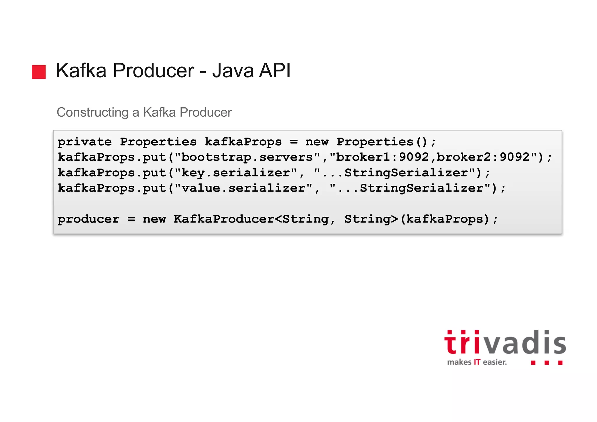 Kafka Producer - Java API
Constructing a Kafka Producer
private Properties kafkaProps = new Properties();
kafkaProps.put("bootstrap.servers","broker1:9092,broker2:9092");
kafkaProps.put("key.serializer", "...StringSerializer");
kafkaProps.put("value.serializer", "...StringSerializer");
producer = new KafkaProducer<String, String>(kafkaProps);
 