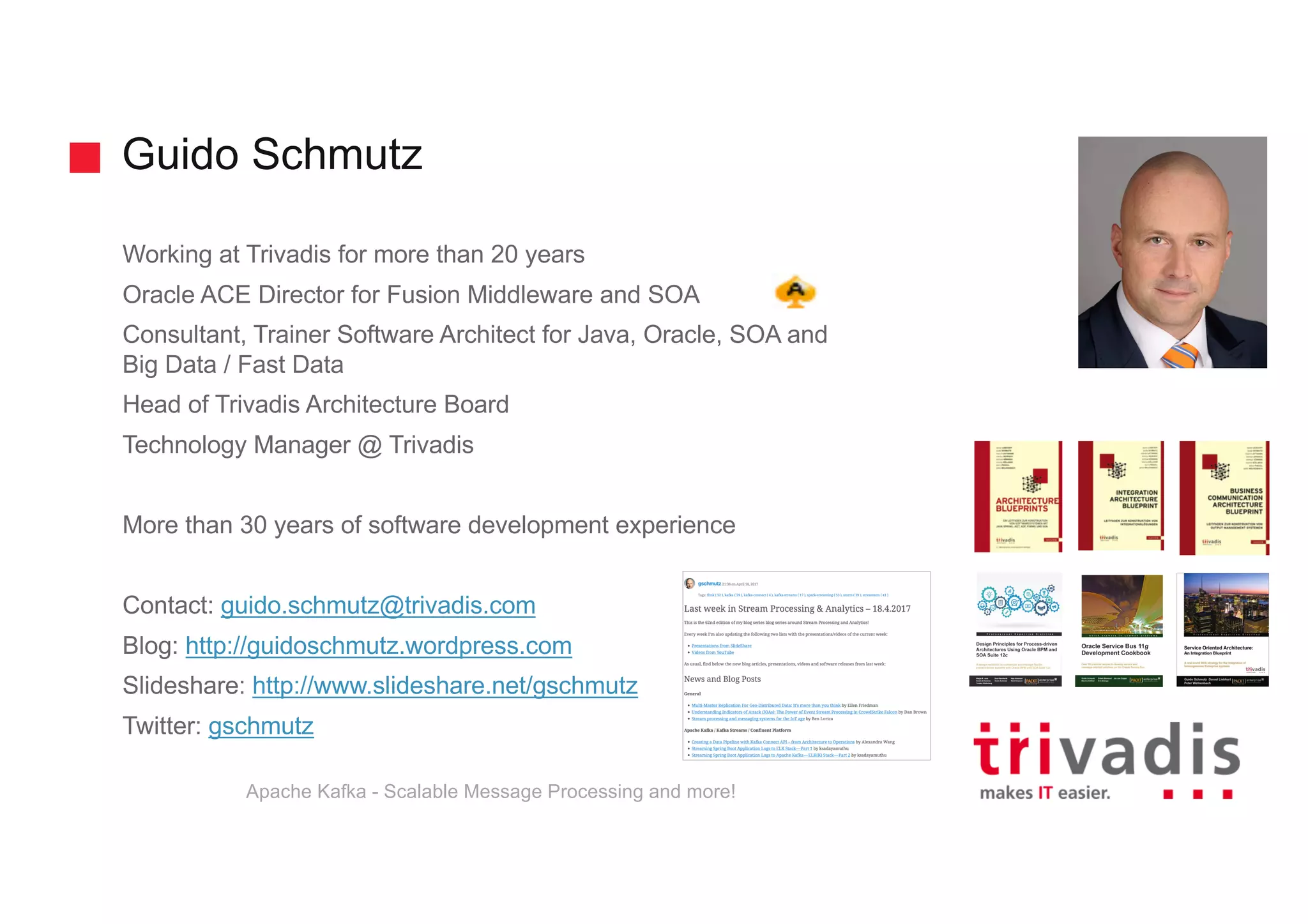 Guido Schmutz
Working at Trivadis for more than 20 years
Oracle ACE Director for Fusion Middleware and SOA
Consultant, Trainer Software Architect for Java, Oracle, SOA and
Big Data / Fast Data
Head of Trivadis Architecture Board
Technology Manager @ Trivadis
More than 30 years of software development experience
Contact: guido.schmutz@trivadis.com
Blog: http://guidoschmutz.wordpress.com
Slideshare: http://www.slideshare.net/gschmutz
Twitter: gschmutz
Apache Kafka - Scalable Message Processing and more!
 