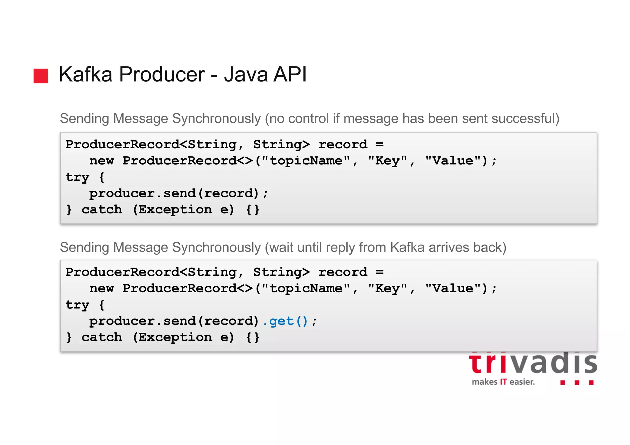 Kafka Producer - Java API
Sending Message Synchronously (no control if message has been sent successful)
Sending Message Synchronously (wait until reply from Kafka arrives back)
ProducerRecord<String, String> record =
new ProducerRecord<>("topicName", "Key", "Value");
try {
producer.send(record);
} catch (Exception e) {}
ProducerRecord<String, String> record =
new ProducerRecord<>("topicName", "Key", "Value");
try {
producer.send(record).get();
} catch (Exception e) {}
 