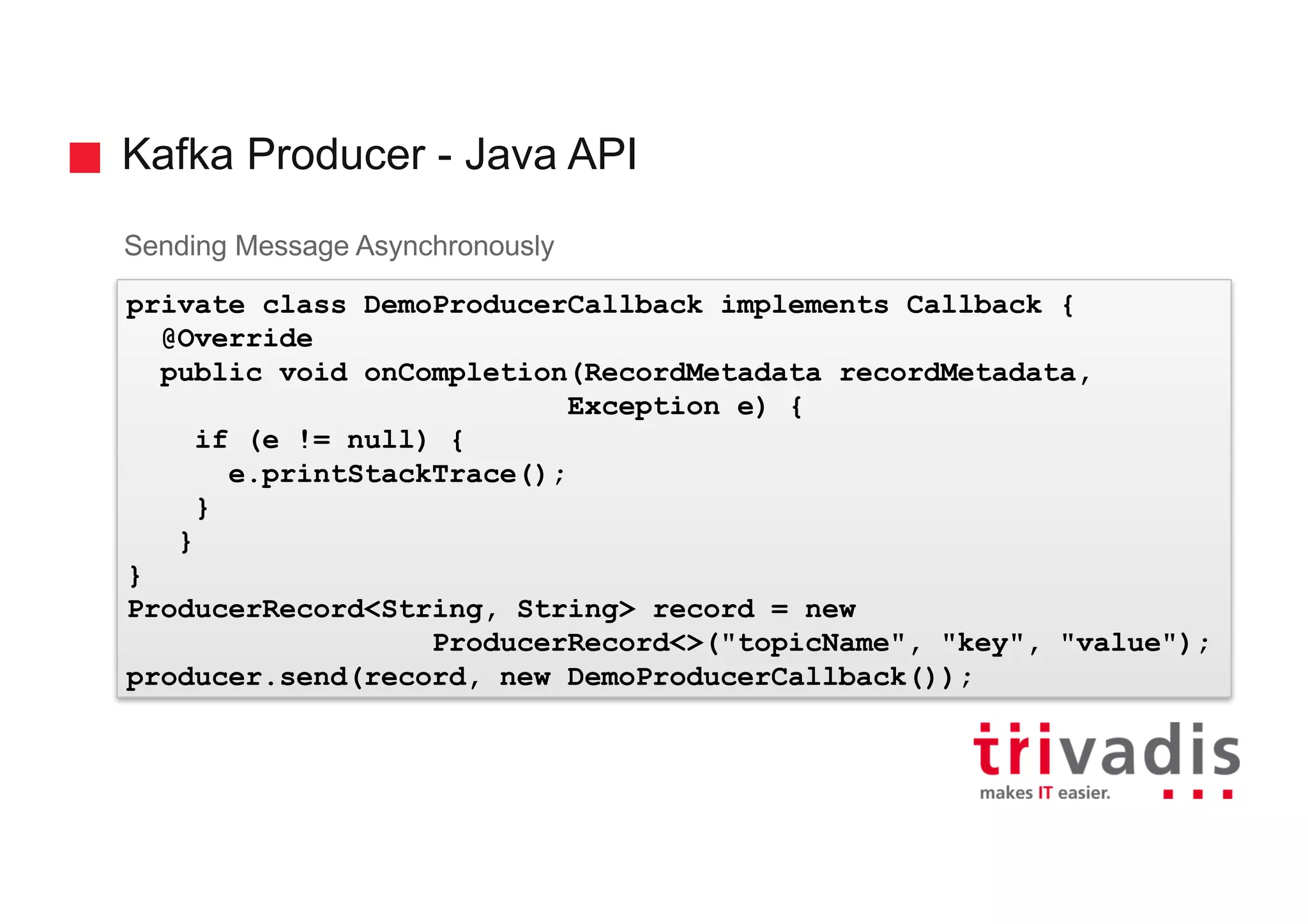 Kafka Producer - Java API
Sending Message Asynchronously
private class DemoProducerCallback implements Callback {
@Override
public void onCompletion(RecordMetadata recordMetadata,
Exception e) {
if (e != null) {
e.printStackTrace();
}
}
}
ProducerRecord<String, String> record = new
ProducerRecord<>("topicName", "key", "value");
producer.send(record, new DemoProducerCallback());
 