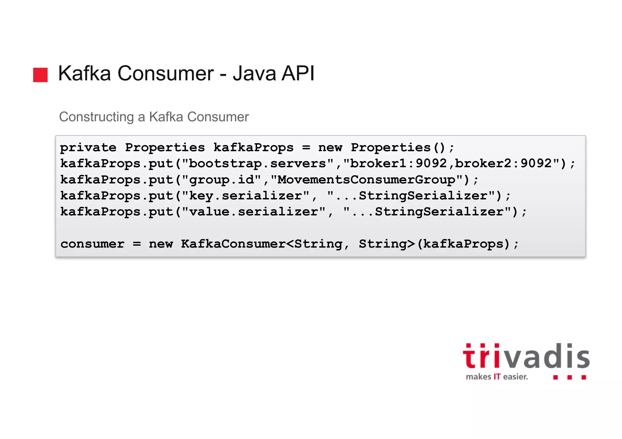 Kafka Consumer - Java API
Constructing a Kafka Consumer
private Properties kafkaProps = new Properties();
kafkaProps.put("bootstrap.servers","broker1:9092,broker2:9092");
kafkaProps.put("group.id","MovementsConsumerGroup");
kafkaProps.put("key.serializer", "...StringSerializer");
kafkaProps.put("value.serializer", "...StringSerializer");
consumer = new KafkaConsumer<String, String>(kafkaProps);
 