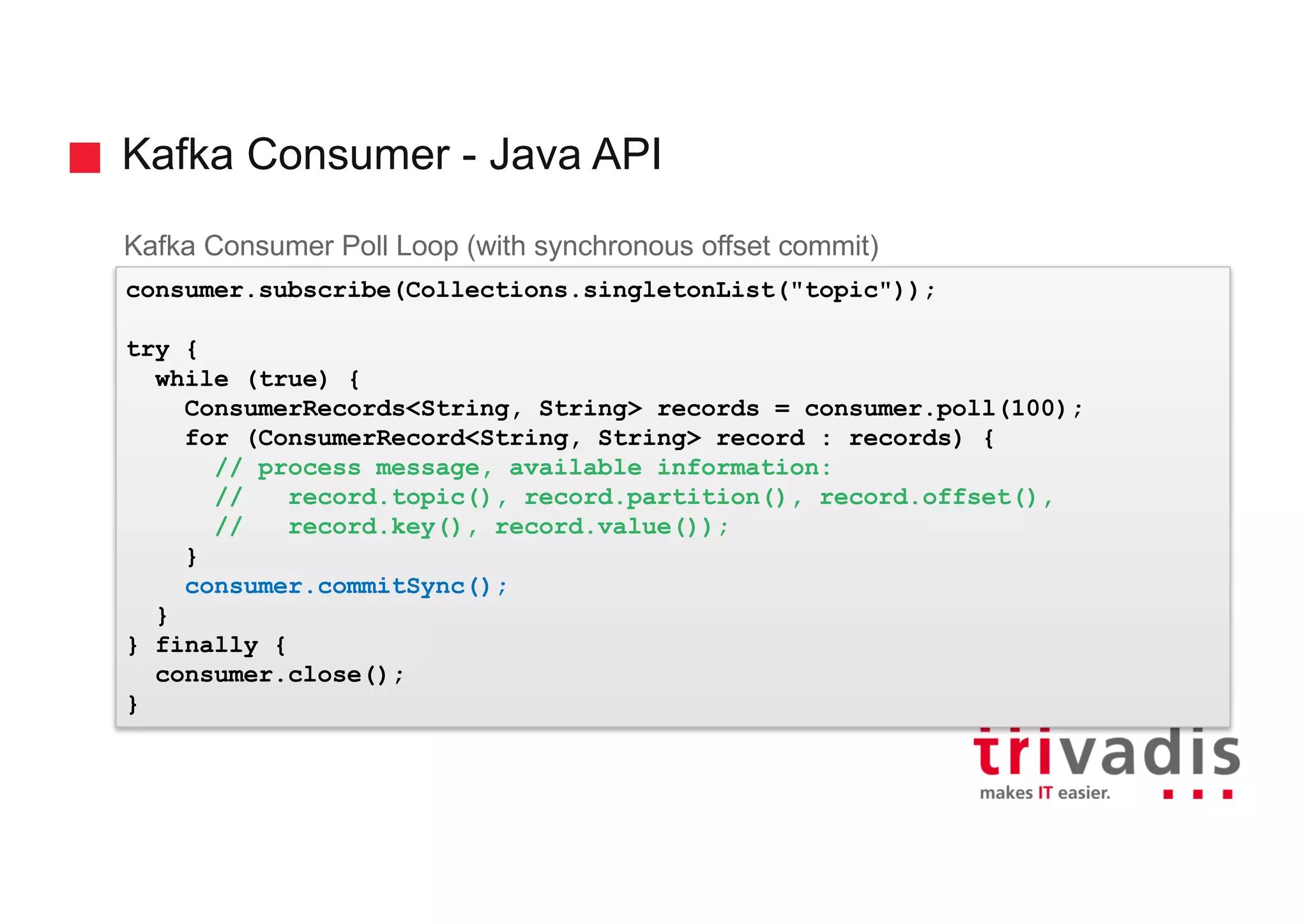Kafka Consumer - Java API
Kafka Consumer Poll Loop (with synchronous offset commit)
consumer.subscribe(Collections.singletonList("topic"));
try {
while (true) {
ConsumerRecords<String, String> records = consumer.poll(100);
for (ConsumerRecord<String, String> record : records) {
// process message, available information:
// record.topic(), record.partition(), record.offset(),
// record.key(), record.value());
}
consumer.commitSync();
}
} finally {
consumer.close();
}
 