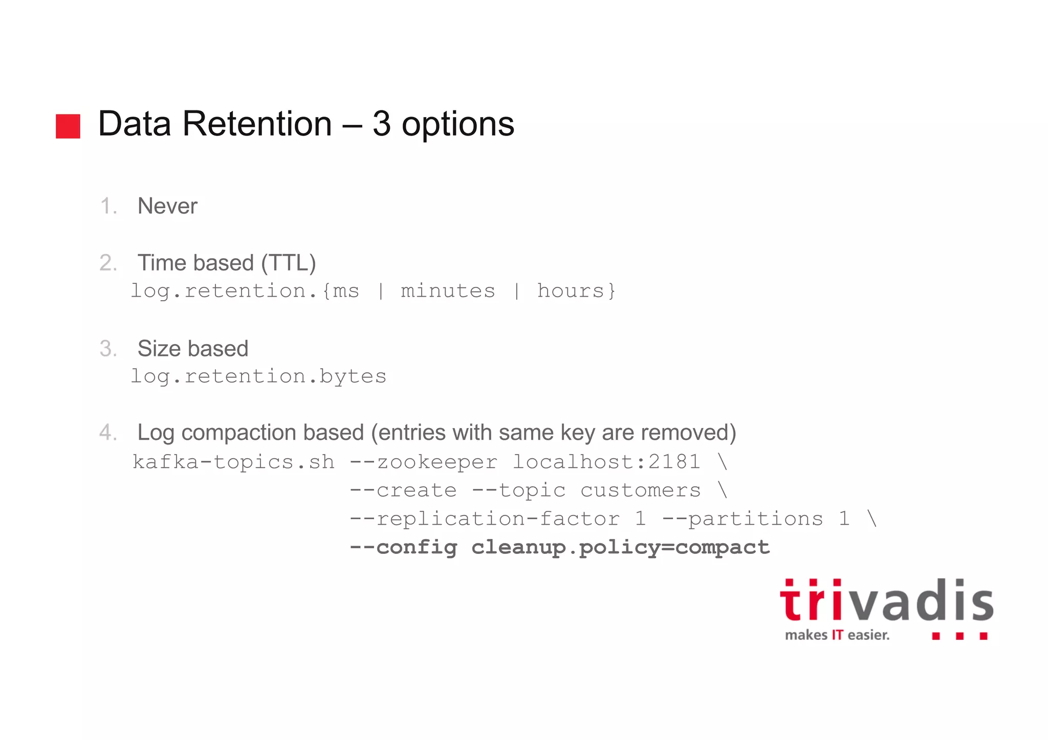 Data Retention – 3 options
1. Never
2. Time based (TTL)
log.retention.{ms | minutes | hours}
3. Size based
log.retention.bytes
4. Log compaction based (entries with same key are removed)
kafka-topics.sh --zookeeper localhost:2181 
--create --topic customers 
--replication-factor 1 --partitions 1 
--config cleanup.policy=compact
 
