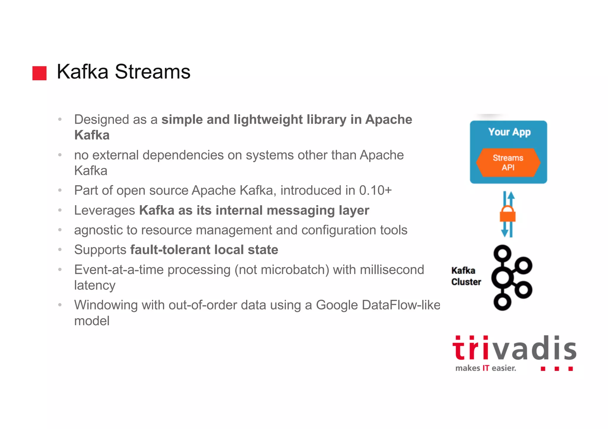 Kafka Streams
• Designed as a simple and lightweight library in Apache
Kafka
• no external dependencies on systems other than Apache
Kafka
• Part of open source Apache Kafka, introduced in 0.10+
• Leverages Kafka as its internal messaging layer
• agnostic to resource management and configuration tools
• Supports fault-tolerant local state
• Event-at-a-time processing (not microbatch) with millisecond
latency
• Windowing with out-of-order data using a Google DataFlow-like
model
 