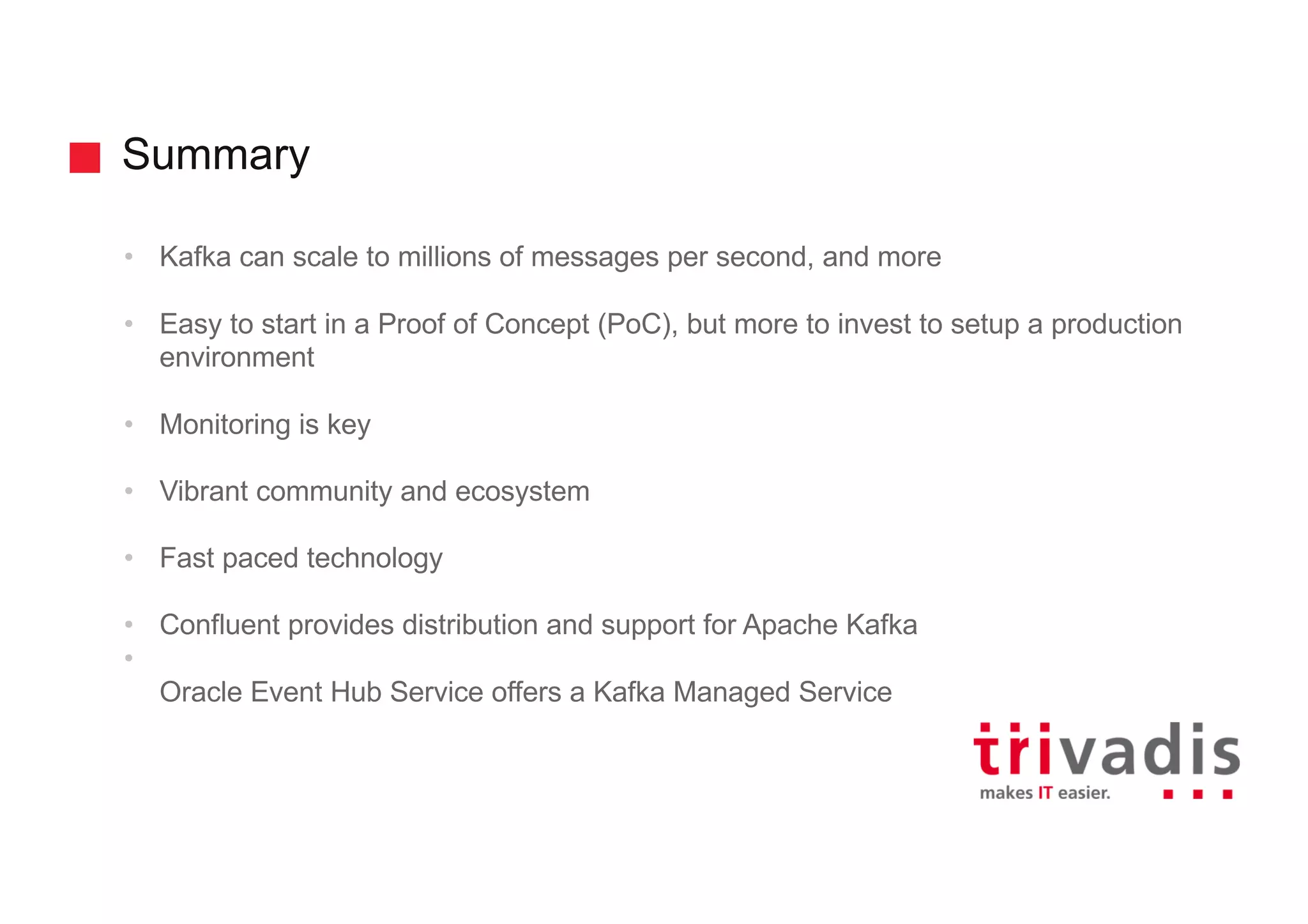 Summary
• Kafka can scale to millions of messages per second, and more
• Easy to start in a Proof of Concept (PoC), but more to invest to setup a production
environment
• Monitoring is key
• Vibrant community and ecosystem
• Fast paced technology
• Confluent provides distribution and support for Apache Kafka
•
Oracle Event Hub Service offers a Kafka Managed Service
 